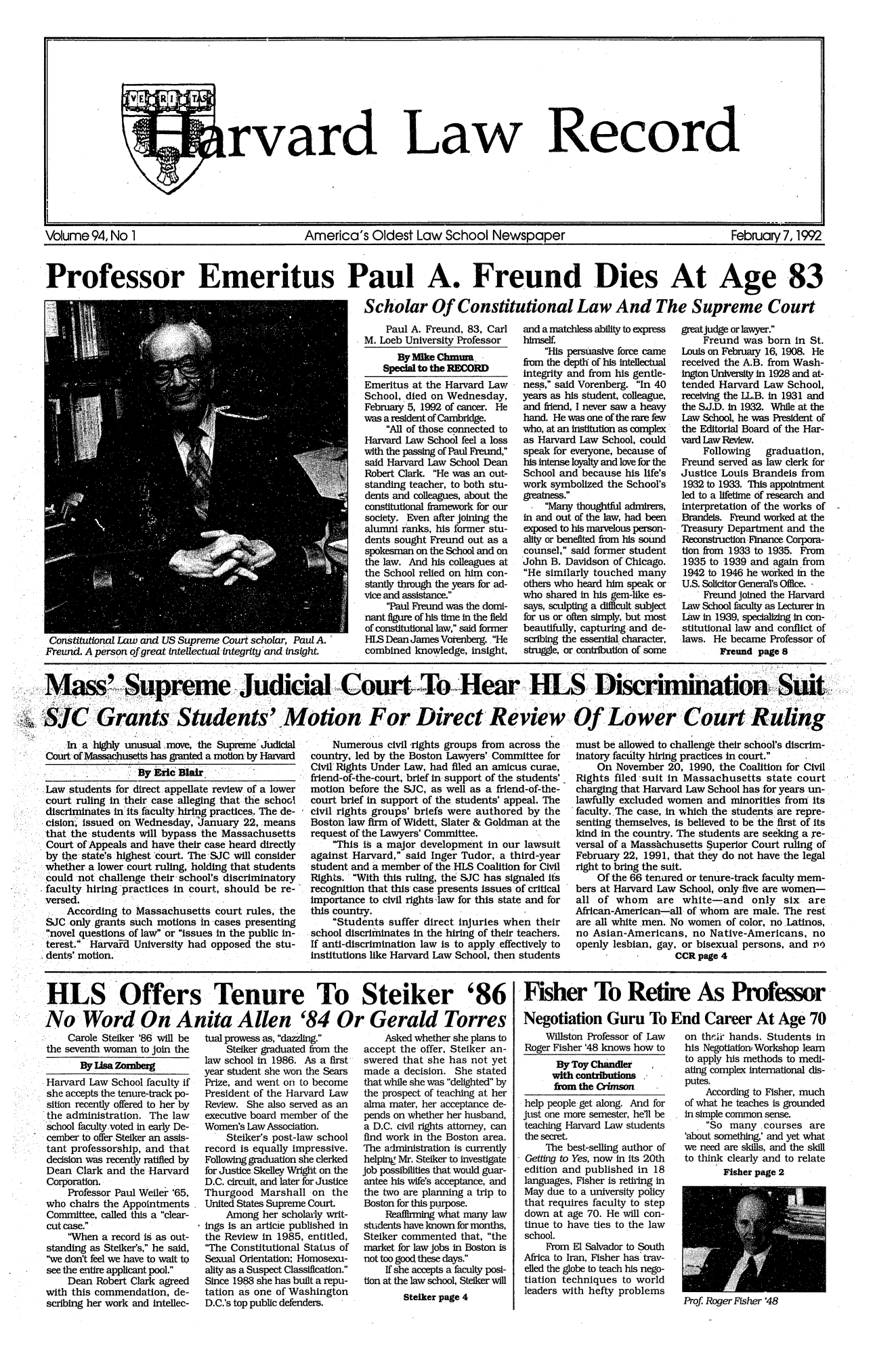 handle is hein.journals/hlrec94 and id is 1 raw text is: rvardLawRecordVolume 94, No 1             America's Oldest Law School Newspaper        February 7, 1992Professor Emeritus Paul A. Freund Dies At Age 83Scholar Of Constitutional Law And The Supreme CourtConstitutional Law and US Supreme Court scholar, Paul A.Freund. A person of great intellectual integrlty and insight.Paul A. Freund, 83, CarlM. Loeb University ProfessorBy Mike ChmumSpecial to the RECORDEmeritus at the Harvard LawSchool, died on Wednesday,February 5, 1992 of cancer. Hewas a resident of Cambridge.All of those connected toHarvard Law School feel a losswith the passing of Paul Freund,said Harvard Law School DeanRobert Clark. He was an out-standing teacher, to both stu-dents and colleagues, about theconstitutional framework for oursociety. Even after joining thealumni ranks, his forner stu-dents sought Freund out as aspokesman on the School and onthe law. And his colleagues atthe School relied on him con-stantly through the years for ad-vice and assistance.Paul Freund was the domi-nant figure of his time in the fieldof constitutional law, said formerHLS Dean James Votenbrg.. Hecombined knowledge, insight,and a matchless ability to expresshimself.His persuasive force camefrom the depth of his intellectualintegrity and from his gentle-ness, said Vorenberg. In 40years as his student, colleague,and friend, I never saw a heavyhand. He was one of the rare fewwho, at an institution as complexas Harvard Law School, couldspeak for everyone, because ofhis intense loyalty and love for theSchool and because his life'swork symbolized the School'sgreatness.Many thoughtful admirers,in and out of the law, had beenexposed to his marvelous person-ality or benefited from his soundcounsel, said former studentJohn B. Davidson of Chicago.He similarly touched manyothers who heard him speak orwho shared in his gem-like es-says, sculpting a difficult subjectfor us or often simply, but mostbeautifully, capturing and de-scribing the essential- character,struggle, or contribution of somegreat judge or lawyer.Freund was born in St.Louis on Februaiy 16, 1908. Hereceived the A.B. from Wash-ington University In 1928 and at-tended Harvard Law School,receiving the LL.B. in 1931 andthe S.J.D. in 1932. While at theLaw School, he was President ofthe Editorial Board of the Har-vard Law Review.Following graduation,Freund served as law clerk forJustice Louis Brandeis from1932 to 1933. This appointmentled to a lifetime of research andinterpretation of the works ofBrandeis. Freund worked at theTreasury Department and theReconstruction Finance Corpora-tion from 1933 to 1935. From1935 to '1939 and again .from1942 to 1946 he worked in theU.S. Solicitor General's Office. -Freund joined the HarvardLaw School faculty as Lecturer inLaw in 1939, specializIn con-stitutional law and conflict oflaws. He became Professor ofFreund page 8Mass~  upremeJuicial .Court>  oHa   L    iciiainSiSJC Grants StUdents-' Motion For Direct Review Of Lower Cour RulingGrn*'-..,ti                              Ofi'  Loo e a.  ' nIn ahighly unusual ,move, the Supreme JudicialCourtofMassahusetts has granted a motion by HarvardByfic Blair.          -Law students for direct appellate review of a lowercourt ruling in their case alleging that the schooldiscriminates in itsfaculty'hiring-practices,. The de-cision,' issued on Wednesday, JIa nuary 22, ,meansthat the. students will bypass the MassachusettsCourt of Appeals and have their case heard directlyby the state's highest court. The'SJC will considerwhether a lower court ruling, holding that studentscould -not challenge their-school's discriminatoryfaculty hiring practices in court, should be re-versed.According to Massachusetts court rules, theSJC only grants such motions in cases presentingnovel questions of law or issues in the public in-terest. Harvard University had opposed the stu-dents' motion.Numerous civil-rights groups from across thecountry, led by the Boston Lawyers' Committee forCivil Rights Under Law, had filed an amicus curae,friend-of-the-court, brief in support of the students'motion before the SJC, as well as a friend-of-the-court brief in support of the students' appeal. Thecivil rights groups' briefs were authored by theBoston law firm of Widett, Slater & Goldman at therequest of the Lawyers' Committee.This is a major development in our lawsuitagainst Harvard, said Inger Tudor, a third-yearstudent and a member of the HLS Coalition for CivilRights. With this ruling, the SJC has signaled Ifsrecognition that this case presents issues of criticalImportance to civil rights-law for this state and forthis country.Students suffer direct injuries when theirschool discriminates in the hiring of their teachers.If anti-discrimination law is to apply effectively toinstitutions like Harvard Law School, then studentsmust be allowed to challenge their school's discrim-inatory facilty hiring practices in court.On November 20, 1990, the Coalition for CivilRights filed -suit in Massachusetts state courtcharging that Harvard Law School has for years un-lawfully excluded women and minorities from Itsfaculty. The case, in which the students 'are repre-senting themselves, is believed to be the first of itskind in the country. The students are seeking a re-versal of a Masshchusetts §uperior Court ruling ofFebruary 22, 1991, that they do not have the legalright to bring the suit.Of the 66 tenared or tenure-track faculty mem-bers at Harvard Law School, only-five are women-all of whom are white-and only six areAfrican-American-all of whom are male. The restare all white men. No women of color, no Latinos,no Asian-Americans, no Native-Americans, noopenly lesbian, gay, or bisexual persons, and v6CCR page 4HLS Offers Tenure To Steiker '86No Word On Anita Allen '84 Or Gerald TorresCarole Steiker '86 will bethe seventh woman to join theByUsaZombergHarvard Law School faculty ifshe accepts the tenure-track po-sition recently offered to her bythe administration. The lawschool faculty voted in early De-cember to offer Stelker an assis-tant professorship, and thatdecision was recently ratified byDean Clark and the HarvardCorporation.Professor Paul Weiler '65,who chairs the AppointmentsCommittee, called this a clear-cut case.When a record is as out-standing as Steiker's, he said,we don't feel we have to wait tosee the entire applicant pool.Dean Robert Clark agreedwith this commendation, de-scribing her work and intellec-tual prowess as, dazliiig.Steiker graduated from thelaw school in 1986. As a firstyear student she won the SearsPrize, and went on to becomePresident of the Harvard LawReview. She also served as anexecutive board member of theWomen's Law Association.Steiker's post-law schoolrecord is equally impressive.Following graduation she clerkedfor Justice.Skelley Wrigit on theD.C. circuit, and later for JusticeThurgood Marshall on theUnited States Supreme Court.Among her scholarly writ-ings is an articie published inthe Review in 1985, entitled,'The Constitutional Status ofSexual Orientation; Homosexu-ality as a Suspect Classification.Since 1988 she has built a repu-tation as one of WashingtonD.C.'s top public defenders.Asked whether she plans toaccept the offer, Stelker an-swered that she has not yetmade a decision. She statedthat while she was delighted bythe prospect of teaching at heralma mater, her acceptance de-pends on whether her husband,a D.C. civil rights attorney, canfind work in the Boston area.The administration is currentlyhelping Mr. Steiker to investigatejob possibilities that would guar-antee his wife's acceptance, andthe two are planning a trip toBoston for this purpose.Reafflnlng what many lawstudents have known for months,Steiker commented that, themarket for law jobs in Boston isnot too good these days.If she accepts a faculty posi-tion at the law school, Steiker willSteiker page 4Fisher To Retire As ProfessorNegotiation Guru ToWillston Professor of LawRoger Fisher '48 knows how toBy Toy Chandlerwith contributionsfrm the Crimsonhelp people get along. And forjust one more semester, hell beteaching Harvard Law studentsthe secret.The best-selling author ofGettipg to Yes, now in its 20thedition and published in 18languages, Fisher is retiring inMay due to a university policythat requires faculty to stepdown at age 70. He will con-tinue to have ties to the lawschool.From El Salvador to SouthAfrica to Iran, Fisher has trav-elled the globe to teach his nego-tiation techniques to worldleaders with hefty problemsEnd Career At Age 70on theric hands. Students inhis Negotiation, Workshop learnto apply his methods to medi-ating complex international dis-putes.According to Fisher, muchof what he teaches is groundedin simple common sense.So many courses are'about something,' and yet whatwe need are skills, and the skillto think clearly and to relateFisher page 2Prof. Roger Fisher '48