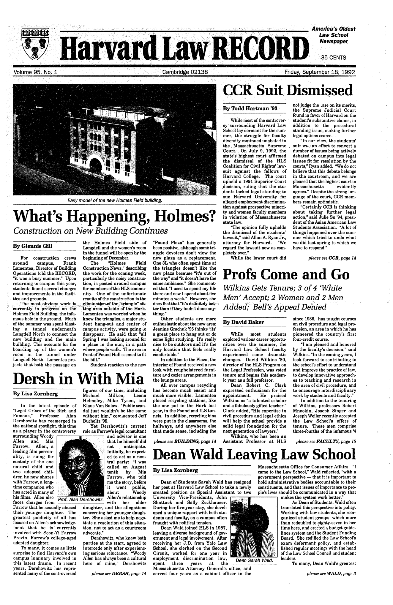 handle is hein.journals/hlrec95 and id is 1 raw text is: VERI         ORH .hYj' Law  CHIDAmerlia's OldestLaw SchoolNewspaper35 CENTSVolume 95, No. ICambridge 02138-Friday, September 18, 1992CCR Suit DismissedEarly model of the new Holmes Field building.What's Happening, Holmes?Construction on New Building ContinuesBy Glennis GillFor construction crewsaround    campus,    FrankLamentea, Director of BuildingOperations told the RECORD,it was a busy summer. Uponreturning to campus this year,students found several changesand improvements in the facili-ties and grounds.The most obvious work is,currenly* in pk~gre§s6 n**tn6Holmes Field Building, the infa-mous hole in the ground. Muchof the summer was spent blast-ing a tunnel underneathLangdell North to connect thenew building and the mainbuilding. This accounts for theboarding up of the women'sroom in the tunnel underLangdell North. Lamentea pro-jects that both the passage onthe Holmes Field side ofLangdell and the women's roomin the tunnel will be open by thebeginning of December.The    Holmes     FieldConstruction News, describingthe work for the coming week,particularly the noisy construc-tion, is posted around campusfor members of the HLS commu-nity. One of the unfortunateresults of the construction is the'imination'of the pangle sit-ing'area outside of the Hark.Lamentea was worried when heknew the triangles, a major stu-dent hang-out and center ofcampus activity, were going todisappear. He said that allSpring I was looking around fora place in the sun, in a pathwhere people walk. The area infront of Pound Hall seemed to fitthe bill.Student reaction to the newDersh in With MiaBy Lisa ZornbergIn the latest episode ofLegal Cr'ses of the Rich andFamous,   Professor   AlanDershowitz has reemerged inthe national spotlight, this timeas a player in the controversysurrounding WoodyAllen and MiaFarrow. Allen, aleading film person-ality, is suing forcustody of the onenatural child andtwo adopted chil-dren he now shareswith Farrow, a long-time companion whohas acted in many ofhis films. Allen also Prof. Alanfaces charges fromFarrow that he sexually abusedtheir younger daughter. Thegreatest publicity of all hasfocused on Allen's acknowledge-ment that he is' currentlyinvolved with Soon-Yi FarrowPrevin, Farrow's college-agedadopted daughter.To many, it comes as littlesurprise to find Harvard's owncampus luminary involved inthis latest drama. In recentyears, Dershowitz has repre-sented many of the controversialfigures of our time, includingMichael    Milken,    LeonaHelmsley, Mike Tyson, andKlaus Van Bulow. Public scan-dal just wouldn't be the samewithout him, cornmmented JeffBucholtz '95.Yet Dershowitz's currentrole as Farrow's legal consultantand advisor is onethat he himself didnot    anticipate.Initially, he expect-ed to act as a neu-tral party: I wascalled on Augusttenth   by    MiaFarrow, who toldme the story, beforeit went public,about      Woody)ershowitz. Allen's relationshipwith   her   olderdaughter, and the allegationsconcerning her younger daugh-ter. She asked me to help nego-tiate a resolution of this situa-tion, not to act as a courtroomadvocate.Dershowitz, who knew bothparties at the start, agreed tointercede only after experienc-ing serious reluctance. WoodyAllen has always been a culturalhero of mine, Dershowitzplease see DERSH, page 14Pound Plaza has generallybeen positive, although some tri-angle devotees don't view thenew plaza as a replacement.One 3L who often spent time atthe triangles doesn't like thenew plaza because it's out ofthe way and it doesn't have thesame ambiance. She comment-ed that I used to spend my lifethere and now I spend about fiveminutes a week. However, shedoes feel: that it's dedniaitely bet-ter than if they hadn't done any-thing.Other students are moreenthusiastic about the new area;Jeanine Grachuk '95 thinks its'a great place to hang out or dosome light studying. It's reallynice to be outdoors and it's theonly location that feels reallycomfortable.In addition to the Plaza, theinterior of Pound received a newlook with reupholstered furni-ture and cozier arrangements inthe lounge areas.All over campus recyclinghas become much easier andmuch more visible. Lamenteaplaced recycling stations, likethe one put in the Hark lastyear, in the Pound and ILS tun-nels. In addition, recycling binswere put in the classrooms, thehallways, and anywhere elsethat made sense, including theplease see BUILDING, page 14By Todd Hartman '93While most of the controver-sy surrounding Harvard LawSchool lay dormant for the sum-mer, the struggle for facultydiversity continued unabated inthe Massachusetts SupremeCourt., On July 9, 1992, thestate's highest court affirmedthe dismissal of the HLSCoalition for Civil Rights' law-suit against the fellows ofHarvard College. The courtupheld a 1991 Superior Court.decision, ruling that the stu-dents lacked legal standing tosue Harvard University foralleged employment discrimina-tion against prospective minori-ty and women faculty membersin violation of Massachusettsstate law.The opinion fully upholdsthe dismissal of the students'lawsuit, said Allan A. Ryan Jr.,attorney for Harvard. Weregard the lawsuit now as com-pletely over.While the lower court didBy David BakerWhile   most    studentsexplored various career opportu-nities over the summer, theHarvard Law School facultyexperienced some dramaticchanges. David Wilkins '80,director of the HLS Program onthe Legal Profession, was votedtenure and begins this academ-ic year as a full professor.Dean Robert C. Clarkexpressed enthusiasm for theappointment.    He  praisedWilkins as a talented scholarand a fabulously gifted teacher.Clark added, His expertise incivil procedure and legal ethicswill help the school provide asolid legal foundation for thenext generation of lawyers.Wilkins, who has been anAssistant Professor at HLSnot judge the ase on its merits,the Supreme Judicial Courtfound in favor of Harvard on thestudent's substantive claims, inaddition to the proceduralstanding issue, making furtherlegal options scarce.In our view, the students'suit wai an effort to convert anumber of issues being activelydebated on campus into legalissues fit for resolution by thecourts, Ryan added. We do notbelieve that this debate belongsin the courtroom, and we arepleased that the highest court inMassachusetts      evidentlyagrees. Despite the strong lan-guage of the court, CCR mem-bers remain optimistic.Certainly CCR is thinkingabout taking further legalaction, said Julie Su '94, presi-dent of the Asian American LawStudents Association. A lot ofthings happened over the sum-mer which tried to undo whatwe did last spring to which wehave to respond.please see CCR, page 14since 1986, has taught courseson civil procedure and legal pro-fession, an area in which he haspioneered the country's firstfour-credit course.I am pleased and honoredby the faculty's decision, saidWilkins. In the coming years, Ilook forward to contributing tothe school's effort to understandand improve the practice of law,to develop innovative approach-es to teaching and research inthe area of civil procedure, andto encourage interdisciplinarywork by students and faculty.In addition to the tenuringof Wilkins, professors RobertMnookin, Joseph Singer andJoseph Weiler recently acceptedthe Law School's offers oftenure. These men comprisethree-fourths of the infamous '4please see FACULTY, page 15Dean Wald Leaving Law SchoolBy Lisa ZornbergMassachucame to thgovernmenDean of Students Sarah Wald has resigned  hold admiher post at Harvard Law School to take a newly  constituencreated position as Special Assistant to two  pie's livesUniversity Vice-Presidents, JohnShattuck and Sally Zeckhauser.During her five-year stay, she devel-oped a unique rapport with both stu-dents and faculty, on a campus oftenfraught with political tension.Dean Wald joined HLS in 1987,leaving a diverse background of gov-ernment and legal involvement. Afterreceiving her J.D. from Yale LawSchool, she clerked on the SecondCircuit, worked for one year inemployment discrimination   law,   Dean Sarah Wald.spent   three   years   at   theMassachusetts Attorney General's office, andserved four years as a cabinet officer in theusetts Office for Consumer Affairs. Ihe Law School, Wald reflected, with ant perspective - that it is important toinistrative bodies accountable to their.ts, and that issues of importance to peo-should be communicated in a way thatmakes the system work better.As Dean of Students, Wald oftentranslated this perspective into policy.Working with law students, she reor-ganized student groups, which morethan redoubled to eighty-seven in hertime here, and erected i, budget guide-lines system and the Student FundingBoard. She codified the Law School'sexam deferment policy, and estab-lished regular meetings with the headof the Law School Council and studentleaders.To many, Dean Wald's greatestplease see WALD, page 3Profs Come and GoWilkins Gets Tenure; 3 of 4 'WhiteMen' Accept; 2 Women and 2 MenAdded; Bell's Appeal DehtiedD7L
