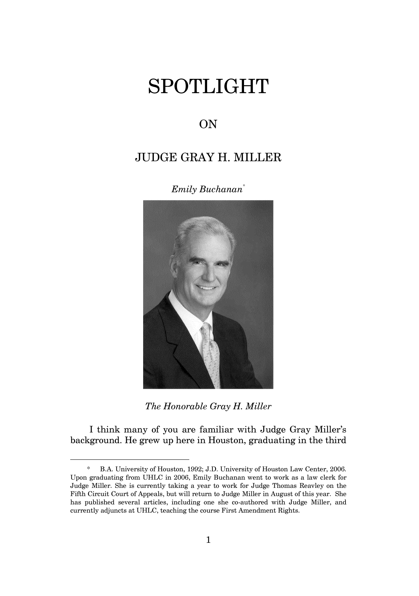 handle is hein.journals/hlreoffrec1 and id is 1 raw text is: SPOTLIGHTONJUDGE GRAY H. MILLEREmily Buchanan'The Honorable Gray H. MillerI think many of you are familiar with Judge Gray Miller'sbackground. He grew up here in Houston, graduating in the third*   B.A. University of Houston, 1992; J.D. University of Houston Law Center, 2006.Upon graduating from UHLC in 2006, Emily Buchanan went to work as a law clerk forJudge Miller. She is currently taking a year to work for Judge Thomas Reavley on theFifth Circuit Court of Appeals, but will return to Judge Miller in August of this year. Shehas published several articles, including one she co-authored with Judge Miller, andcurrently adjuncts at UHLC, teaching the course First Amendment Rights.