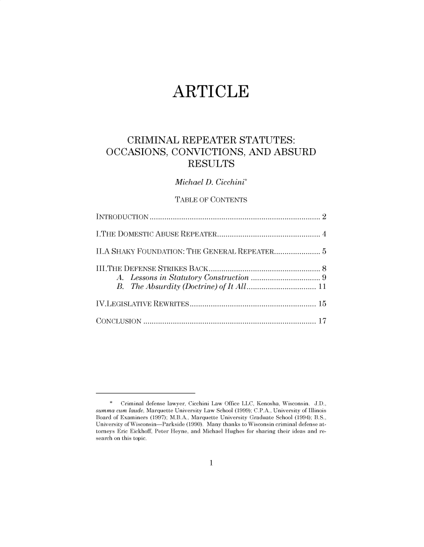 handle is hein.journals/hlreoffrec11 and id is 1 raw text is: ARTICLECRIMINAL REPEATER STATUTES:OCCASIONS, CONVICTIONS, AND ABSURDRESULTSMichael D. Cicchini*TABLE OF CONTENTSIN TROD  U CTION  ..............................................................................  2I.THE DOMESTIC ABUSE REPEATER................................................. 4II.A SHAKY FOUNDATION: THE GENERAL REPEATER...................... 5III.THE DEFENSE STRIKES BACK.................................................. 8A. Lessons in Statutory Construction .............................. 9B. The Absurdity (Doctrine) of It All.............................. 11IV.LEGISLATIVE REWRITES............................................................ 15C ON CLU  SIO N  ...............................................................................  17* Criminal defense lawyer, Cicchini Law Office LLC, Kenosha, Wisconsin. J.D.,summa cum laude, Marquette University Law School (1999); C.P.A., University of IllinoisBoard of Examiners (1997); M.B.A., Marquette University Graduate School (1994); B.S.,University of Wisconsin-Parkside (1990). Many thanks to Wisconsin criminal defense at-torneys Eric Eickhoff, Peter Heyne, and Michael Hughes for sharing their ideas and re-search on this topic.1