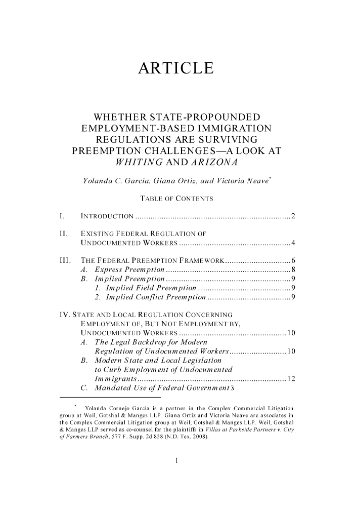 handle is hein.journals/hlreoffrec3 and id is 1 raw text is: ARTICLEWHETHER STATE-PROPOUNDEDEMPLOYMENT-BASED IMMIGRATIONREGULATIONS ARE SURVIVINGPREEMPTION CHALLENGE S-A LOOK ATWHITING AND ARIZONAYolanda C. Garcia, Giana Ortiz, and Victoria Neave*TABLE OF CONTENTS1.    IN TRODU CTION  .................................................................... 2II.   EXISTING FEDERAL REGULATION OFU NDOCUMENTED     W ORKERS ................................................... 4III.  THE FEDERAL PREEMPTION FRAMEWORK .......................... 6A .  Express  Preem ption  .....................................................  8B.  Implied  Preemption  ..................................................... 91.  Implied  Field  Preemption .....................................  92. Implied Conflict Preemption ................................. 9IV. STATE AND LOCAL REGULATION CONCERNINGEMPLOYMENT OF, BUT NOT EMPLOYMENT BY,UNDOCUMENTED      W ORKERS ............................................... 10A. The Legal Backdrop for ModernRegulation of Undocumented Workers ....................... 10B. Modern State and Local Legislationto Curb Employment of UndocumentedIm   m igrants  ................................................................   12C. Mandated Use of Federal Government'sYolanda Cornejo Garcia is a partner in the Complex Commercial Litigationgroup at Weil, Gotshal & Manges LLP. Giana Ortiz and Victoria Neave are associates inthe Complex Commercial Litigation group at Weil, Gotshal & Manges LLP. Weil, Gotshal& Manges LLP served as co-counsel for the plaintiffs in Villas at Parkside Partners v. Cityof Farmers Branch, 577 F. Supp. 2d 858 (N.D. Tex. 2008).