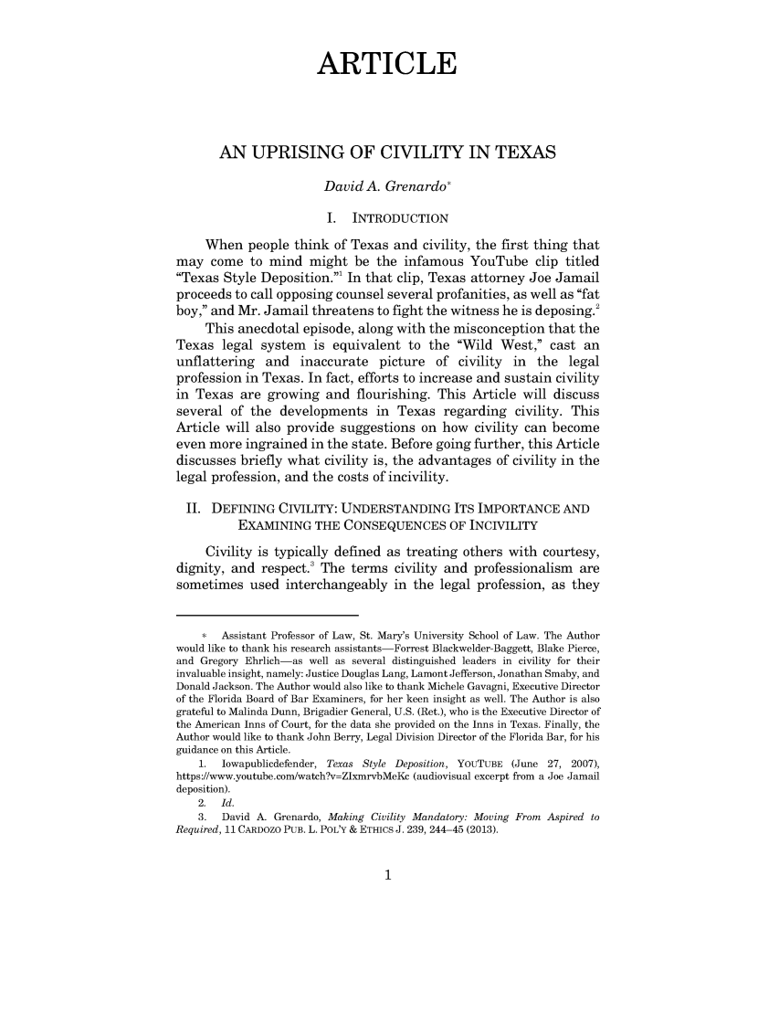 handle is hein.journals/hlreoffrec5 and id is 1 raw text is: ARTICLEAN UPRISING OF CIVILITY IN TEXASDavid A. Grenardo*I. INTRODUCTIONWhen people think of Texas and civility, the first thing thatmay come to mind might be the infamous YouTube clip titledTexas Style Deposition.' In that clip, Texas attorney Joe Jamailproceeds to call opposing counsel several profanities, as well as fatboy, and Mr. Jamail threatens to fight the witness he is deposing.2This anecdotal episode, along with the misconception that theTexas legal system is equivalent to the Wild West, cast anunflattering and inaccurate picture of civility in the legalprofession in Texas. In fact, efforts to increase and sustain civilityin Texas are growing and flourishing. This Article will discussseveral of the developments in Texas regarding civility. ThisArticle will also provide suggestions on how civility can becomeeven more ingrained in the state. Before going further, this Articlediscusses briefly what civility is, the advantages of civility in thelegal profession, and the costs of incivility.II. DEFINING CIVILITY: UNDERSTANDING ITS IMPORTANCE ANDEXAMINING THE CONSEQUENCES OF INCIVILITYCivility is typically defined as treating others with courtesy,dignity, and respect. The terms civility and professionalism aresometimes used interchangeably in the legal profession, as they*  Assistant Professor of Law, St. Mary's University School of Law. The Authorwould like to thank his research assistants-Forrest Blackwelder-Baggett, Blake Pierce,and Gregory Ehrlich-as well as several distinguished leaders in civility for theirinvaluable insight, namely: Justice Douglas Lang, Lamont Jefferson, Jonathan Smaby, andDonald Jackson. The Author would also like to thank Michele Gavagni, Executive Directorof the Florida Board of Bar Examiners, for her keen insight as well. The Author is alsograteful to Malinda Dunn, Brigadier General, U.S. (Ret.), who is the Executive Director ofthe American Inns of Court, for the data she provided on the Inns in Texas. Finally, theAuthor would like to thank John Berry, Legal Division Director of the Florida Bar, for hisguidance on this Article.1.  Iowapublicdefender, Texas Style Deposition, YoUTUBE (June 27, 2007),https://www.youtube.com/watch?v=ZlxmrvbMeKc (audiovisual excerpt from a Joe Jamaildeposition).2. Id.3. David A. Grenardo, Making Civility Mandatory: Moving From Aspired toRequired, 11 CARDOZO PUB. L. POL'Y & ETHICS J. 239, 244-45 (2013).