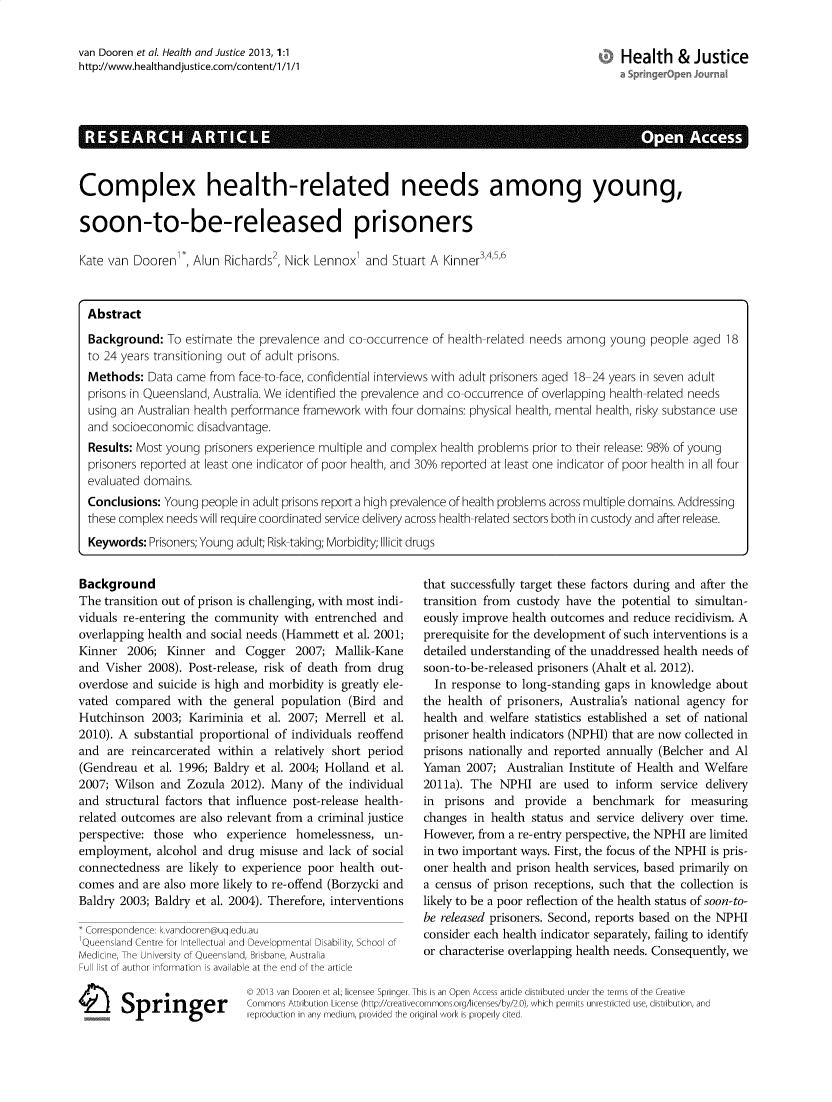 handle is hein.journals/hlthjs1 and id is 1 raw text is: van Dooren et al. Health and Justice 2013, 1:1http-//www.healthandjustice.com/content/1 /1/1Health & JusticeRE     A R      ARTCL                                                                    AcsComplex health-related needs among young,soon-to-be-released prisonersKate van Dooren, Alun Richards2, Nick Lennox] and Stuart A Kinner3,4,5'6AbstractBackground: To estimate the prevalence and co-occurrence of health-related needs among young people aged 18to 24 years transitioning out of adult prisons.Methods: Data came from face-to-face, confidential interviews with adult prisoners aged 18-24 years in seven adultprisons in Queensland, Australia. We identified the prevalence and co-occurrence of overlapping health-related needsusing an Australian health performance framework with four domains: physical health, mental health, risky substance useand socioeconomic disadvantage.Results: Most young prisoners experience multiple and complex health problems prior to their release: 98% of youngprisoners reported at least one indicator of poor health, and 30% reported at least one indicator of poor health in all fourevaluated domains.Conclusions: Young people in adult prisons report a high prevalence of health problems across multiple domains. Addressingthese complex needs will require coordinated service delivery across health-related sectors both in custody and after release.Keywords: Prisoners; Young adult; Risk taking; Morbidity; Illicit drugsBackgroundThe transition out of prison is challenging, with most indi-viduals re-entering the community with entrenched andoverlapping health and social needs (Hammett et al. 2001;Kinner 2006; Kinner and Cogger 2007; Mallik-Kaneand Visher 2008). Post-release, risk of death from drugoverdose and suicide is high and morbidity is greatly ele-vated compared with the general population (Bird andHutchinson 2003; Kariminia et al. 2007; Merrell et al.2010). A substantial proportional of individuals reoffendand are reincarcerated within a relatively short period(Gendreau et al. 1996; Baldry et al. 2004; Holland et al.2007; Wilson and Zozula 2012). Many of the individualand structural factors that influence post-release health-related outcomes are also relevant from a criminal justiceperspective: those who experience homelessness, un-employment, alcohol and drug misuse and lack of socialconnectedness are likely to experience poor health out-comes and are also more likely to re-offend (Borzycki andBaldry 2003; Baldry et al. 2004). Therefore, interventions*Correspondence: k.vandooren@uq.edu.auQueens and Centre or nte ectua and Developmental Disability, School ofMedicine, The University of Queensland, Brisbane, AustraliaFull list of author information is available at the end of the article1Ei Springerthat successfully target these factors during and after thetransition from custody have the potential to simultan-eously improve health outcomes and reduce recidivism. Aprerequisite for the development of such interventions is adetailed understanding of the unaddressed health needs ofsoon-to-be-released prisoners (Ahalt et al. 2012).In response to long-standing gaps in knowledge aboutthe health of prisoners, Australia's national agency forhealth and welfare statistics established a set of nationalprisoner health indicators (NPHI) that are now collected inprisons nationally and reported annually (Belcher and AlYaman 2007; Australian Institute of Health and Welfare2011a). The NPHI are used to inform service deliveryin prisons and provide a benchmark for measuringchanges in health status and service delivery over time.However, from a re-entry perspective, the NPHI are limitedin two important ways. First, the focus of the NPHI is pris-oner health and prison health services, based primarily ona census of prison receptions, such that the collection islikely to be a poor reflection of the health status of soon-to-be released prisoners. Second, reports based on the NPHIconsider each health indicator separately, failing to identifyor characterise overlapping health needs. Consequently, we© 2013 van Dooren et al., licensee Springer. This is an Open Access artide distributed under the terms of the CreativeCommons Attribution License (http://creativecommons.org/licenses/by/2.0), which permits unrestricted use, distribution, andreproduction in any medium, provided the original work is properly cited.