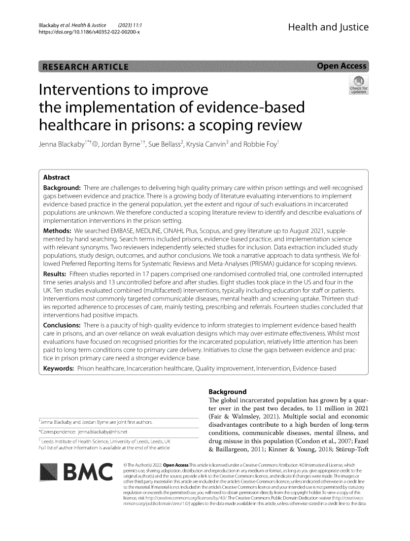 handle is hein.journals/hlthjs11 and id is 1 raw text is: Blackaby etal. Health &Justice  (2023) 11:1https://doi.org/1 0.1186/s40352-022-00200-xHealth and JusticeInterventions to improvethe implementation of evidence-basedhealthcare in prisons: a scoping reviewJenna  Blackaby,Jordan   Byrne,  Sue Bellass2, Krysia Canvin' and  Robbie  FoylAbstractBackground:   There  are challenges to delivering high quality primary care within prison settings and well-recognisedgaps between   evidence and practice.There is a growing body of literature evaluating interventions to implementevidence-based  practice in the general population, yet the extent and rigour of such evaluations in incarceratedpopulations are unknown.  We  therefore conducted  a scoping literature review to identify and describe evaluations ofimplementation   interventions in the prison setting.Methods:   We  searched EMBASE,  MEDLINE,  CINAHL  Plus, Scopus, and grey literature up to August 2021, supple-mented  by hand  searching. Search terms included prisons, evidence-based practice, and implementation sciencewith relevant synonyms. Two  reviewers independently  selected studies for inclusion. Data extraction included studypopulations, study design, outcomes, and author conclusions. We took a narrative approach to data synthesis. We fol-lowed  Preferred Reporting Items for Systematic Reviews and Meta-Analyses (PRISMA) guidance  for scoping reviews.Results:  Fifteen studies reported in 17 papers comprised one randomised controlled trial, one controlled interruptedtime series analysis and 13 uncontrolled before and after studies. Eight studies took place in the US and four in theUK.Ten  studies evaluated combined  (multifaceted) interventions, typically including education for staff or patients.Interventions most commonly   targeted communicable diseases,   mental health and screening uptake. Thirteen stud-ies reported adherence to processes of care, mainly testing, prescribing and referrals. Fourteen studies concluded thatinterventions had positive impacts.Conclusions:  There  is a paucity of high-quality evidence to inform strategies to implement evidence-based healthcare in prisons, and an over-reliance on weak evaluation designs which may over-estimate effectiveness. Whilst mostevaluations have focused on recognised  priorities for the incarcerated population, relatively little attention has beenpaid to long-term conditions core to primary care delivery. Initiatives to close the gaps between evidence and prac-tice in prison primary care need a stronger evidence base.Keywords:   Prison healthcare, Incarceration healthcare, Quality improvement, Intervention, Evidence-based'enna Blackaby and Jordan Byrne are jointfirst authors.*Correspondence: jenna.blackaby@nhs.net' Leeds Institute of Health Science, University of Leeds, Leeds, UKFull list of author information is available at the end of the articleBMCBackgroundThe global incarcerated population  has grown  by a quar-ter over in the past two  decades, to 11  million in 2021(Fair & Walmsley,   2021). Multiple social and  economicdisadvantages  contribute to a high burden  of long-termconditions, communicable diseases, mental illness, anddrug misuse  in this population (Condon  et al., 2007; Fazel&  Baillargeon, 2011; Kinner &  Young, 2018;  Stiirup-ToftO The Author(s) 2022. Open Access This artide is licensed under a Creative Commons Attribution 4.0 International License, whichpermits use, sharing, adaptation, distribution and reproduction in any medium or format, as long as you give appropriate credit to theoriginal author(s) and the source, provide a link to the Creative Commons licence, and indicate if changes were made.The images orother third party material in this article are incuded in the article's Creative Commons licence, unless indicated otherwise in a credit lineto the material. If material is not incuded in the article's Creative Commons licence and your intended use is not permitted by statutoryregulation or exceeds the permitted use, you will need to obtain permission directly from the copyright holder.To view a copy of thislicence, visit http://creativecommons.org/licenses/by/4.0/.The Creative Commons Public Domain Dedication waiver (http://creativecommnsorg/publicdomain/zero/10/ applies to the data made available in this artide, unless otherwise stated in a credit line to the data.RESEARCH ARTICLEOpen Access