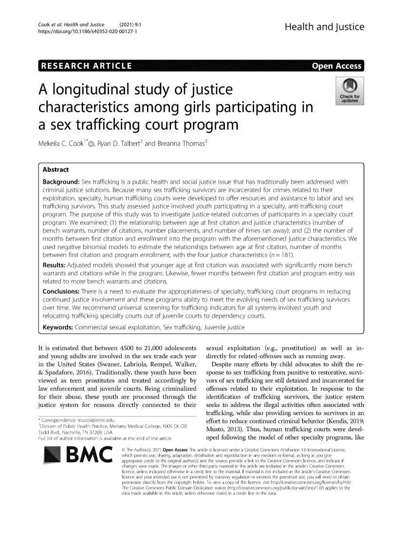 handle is hein.journals/hlthjs9 and id is 1 raw text is: Cook et al. Health and Justice   (2021) 9:1https://doi.org/1 0.1186/s40352-020-00127-1Health and JusticeA longitudinal study of justicecharacteristics among girls participating ina sex trafficking court programMekeila C. Cook , Ryan D. Talbert2 and Breanna Thomas3AbstractBackground: Sex trafficking is a public health and social justice issue that has traditionally been addressed withcriminal justice solutions. Because many sex trafficking survivors are incarcerated for crimes related to theirexploitation, specialty, human trafficking courts were developed to offer resources and assistance to labor and sextrafficking survivors. This study assessed justice-involved youth participating in a specialty, anti-trafficking courtprogram. The purpose of this study was to investigate justice-related outcomes of participants in a specialty courtprogram. We examined: (1) the relationship between age at first citation and justice characteristics (number ofbench warrants, number of citations, number placements, and number of times ran away); and (2) the number ofmonths between first citation and enrollment into the program with the aforementioned justice characteristics. Weused negative binomial models to estimate the relationships between age at first citation, number of monthsbetween first citation and program enrollment, with the four justice characteristics (n = 181).Results: Adjusted models showed that younger age at first citation was associated with significantly more benchwarrants and citations while in the program. Likewise, fewer months between first citation and program entry wasrelated to more bench warrants and citations.Conclusions: There is a need to evaluate the appropriateness of specialty, trafficking court programs in reducingcontinued justice involvement and these programs ability to meet the evolving needs of sex trafficking survivorsover time. We recommend universal screening for trafficking indicators for all systems-involved youth andrelocating trafficking specialty courts out of juvenile courts to dependency courts.Keywords: Commercial sexual exploitation, Sex trafficking, Juvenile justiceIt is estimated that between 4500 to 21,000 adolescentsand young adults are involved in the sex trade each yearin the United States (Swaner, Labriola, Rempel, Walker,& Spadafore, 2016). Traditionally, these youth have beenviewed as teen prostitutes and treated accordingly bylaw enforcement and juvenile courts. Being criminalizedfor their abuse, these youth are processed through thejustice system for reasons directly connected to their* Correspondence: mcook@mmc.edu'Division of Public Health Practice, Meharry Medical College, 1005 Dr. DBTodd Blvd., Nashville, TN 37209, USAFull list of author information is available at the end of the articleBMCsexual exploitation (e.g., prostitution) as well as in-directly for related-offenses such as running away.Despite many efforts by child advocates to shift the re-sponse to sex trafficking from punitive to restorative, survi-vors of sex trafficking are still detained and incarcerated foroffenses related to their exploitation. In response to theidentification of trafficking survivors, the justice systemseeks to address the illegal activities often associated withtrafficking, while also providing services to survivors in aneffort to reduce continued criminal behavior (Kendis, 2019;Musto, 2013). Thus, human trafficking courts were devel-oped following the model of other specialty programs, like© The Author(s). 2021 Open Access This article is licensed under a Creative Commons Attribution 4.0 International License,which permits use, sharing, adaptation, distribution and reproduction in any medium or format, as long as you giveappropriate credit to the original author(s) and the source, provide a link to the Creative Commons licence, and indicate ifchanges were made. The images or other third party material in this article are included in the article's Creative Commonslicence, unless indicated otherwise in a credit line to the material. If material is not included in the article's Creative Commonslicence and your intended use is not permitted by statutory regulation or exceeds the permitted use, you will need to obtainpermission directly from the copyright holder. To view a copy of this licence, visit http//creativecommons.org/licenses/by/4.0/.The Creative Commons Public Domain Dedication waiver (http://creativecommons.org/publicdomain/zero/.0/) applies to thedata made available in this article. unless otherwise stated in a credit line to the data.