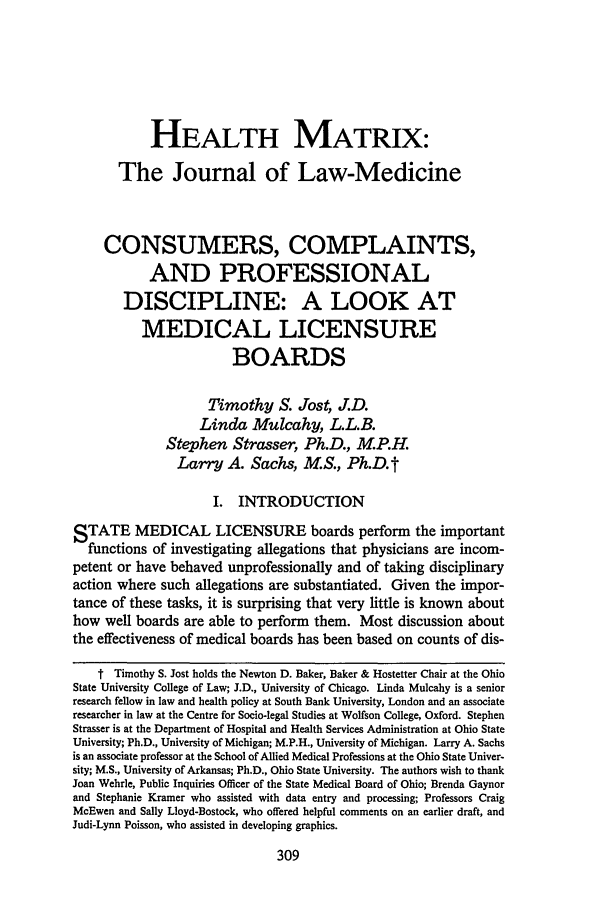 handle is hein.journals/hmax3 and id is 315 raw text is: HEALTH MATRIX:The Journal of Law-MedicineCONSUMERS, COMPLAINTS,AND PROFESSIONALDISCIPLINE: A LOOK ATMEDICAL LICENSUREBOARDSTimothy S. Jost, J.D.Linda Mulcahy, L.L.B.Stephen Strasser, Ph.D., M.P.H.Larry A. Sachs, M.S., Ph.D. tI. INTRODUCTIONSTATE MEDICAL LICENSURE boards perform the importantfunctions of investigating allegations that physicians are incom-petent or have behaved unprofessionally and of taking disciplinaryaction where such allegations are substantiated. Given the impor-tance of these tasks, it is surprising that very little is known abouthow well boards are able to perform them. Most discussion aboutthe effectiveness of medical boards has been based on counts of dis-t Timothy S. Jost holds the Newton D. Baker, Baker & Hostetter Chair at the OhioState University College of Law; J.D., University of Chicago. Linda Mulcahy is a seniorresearch fellow in law and health policy at South Bank University, London and an associateresearcher in law at the Centre for Socio-legal Studies at Wolfson College, Oxford. StephenStrasser is at the Department of Hospital and Health Services Administration at Ohio StateUniversity; Ph.D., University of Michigan; M.P.H., University of Michigan. Larry A. Sachsis an associate professor at the School of Allied Medical Professions at the Ohio State Univer-sity; M.S., University of Arkansas; Ph.D., Ohio State University. The authors wish to thankJoan Wehrle, Public Inquiries Officer of the State Medical Board of Ohio; Brenda Gaynorand Stephanie Kramer who assisted with data entry and processing; Professors CraigMcEwen and Sally Lloyd-Bostock, who offered helpful comments on an earlier draft, andJudi-Lynn Poisson, who assisted in developing graphics.