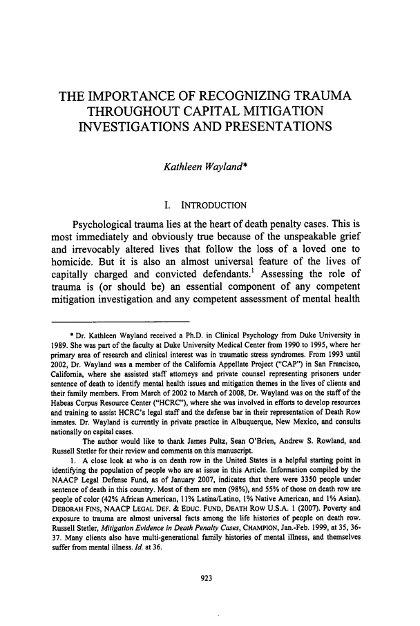 handle is hein.journals/hoflr36 and id is 933 raw text is: THE IMPORTANCE OF RECOGNIZING TRAUMA
THROUGHOUT CAPITAL MITIGATION
INVESTIGATIONS AND PRESENTATIONS
Kathleen Wayland*
I.   INTRODUCTION
Psychological trauma lies at the heart of death penalty cases. This is
most immediately and obviously true because of the unspeakable grief
and irrevocably altered lives that follow the loss of a loved one to
homicide. But it is also an almost universal feature of the lives of
capitally charged and convicted defendants.' Assessing the role of
trauma is (or should be) an essential component of any competent
mitigation investigation and any competent assessment of mental health
* Dr. Kathleen Wayland received a Ph.D. in Clinical Psychology from Duke University in
1989. She was part of the faculty at Duke University Medical Center from 1990 to 1995, where her
primary area of research and clinical interest was in traumatic stress syndromes. From 1993 until
2002, Dr. Wayland was a member of the California Appellate Project (CAP) in San Francisco,
California, where she assisted staff attorneys and private counsel representing prisoners under
sentence of death to identify mental health issues and mitigation themes in the lives of clients and
their family members. From March of 2002 to March of 2008, Dr. Wayland was on the staff of the
Habeas Corpus Resource Center (HCRC), where she was involved in efforts to develop resources
and training to assist HCRC's legal staff and the defense bar in their representation of Death Row
inmates. Dr. Wayland is currently in private practice in Albuquerque, New Mexico, and consults
nationally on capital cases.
The author would like to thank James Pultz, Sean O'Brien, Andrew S. Rowland, and
Russell Stetler for their review and comments on this manuscript.
1. A close look at who is on death row in the United States is a helpful starting point in
identifying the population of people who are at issue in this Article. Information compiled by the
NAACP Legal Defense Fund, as of January 2007, indicates that there were 3350 people under
sentence of death in this country. Most of them are men (98%), and 55% of those on death row are
people of color (42% African American, 11% Latina/Latino, 1% Native American, and 1% Asian).
DEBORAH FINS, NAACP LEGAL DEF. & EDUC. FUND, DEATH Row U.S.A. 1 (2007). Poverty and
exposure to trauma are almost universal facts among the life histories of people on death row.
Russell Stetler, Mitigation Evidence in Death Penalty Cases, CHAMPION, Jan.-Feb. 1999, at 35, 36-
37. Many clients also have multi-generational family histories of mental illness, and themselves
suffer from mental illness. Id. at 36.



