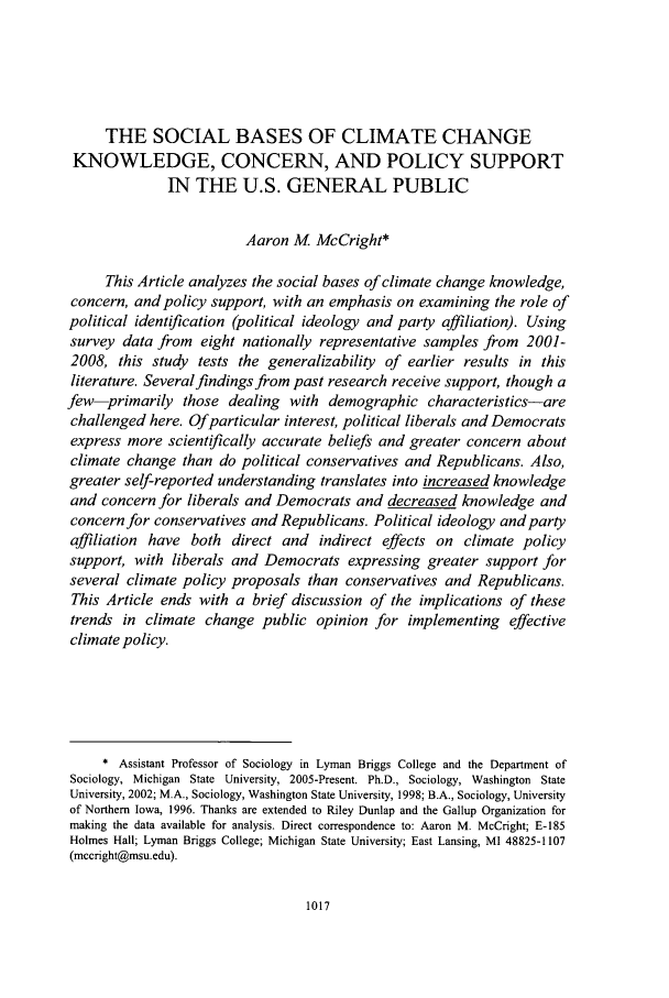 handle is hein.journals/hoflr37 and id is 1039 raw text is: THE SOCIAL BASES OF CLIMATE CHANGEKNOWLEDGE, CONCERN, AND POLICY SUPPORTIN THE U.S. GENERAL PUBLICAaron M McCright*This Article analyzes the social bases of climate change knowledge,concern, and policy support, with an emphasis on examining the role ofpolitical identification (political ideology and party affiliation). Usingsurvey data from eight nationally representative samples from 2001-2008, this study tests the generalizability of earlier results in thisliterature. Several findings from past research receive support, though afew-primarily those dealing with demographic characteristics-arechallenged here. Of particular interest, political liberals and Democratsexpress more scientifically accurate beliefs and greater concern aboutclimate change than do political conservatives and Republicans. Also,greater self-reported understanding translates into increased knowledgeand concern for liberals and Democrats and decreased knowledge andconcern for conservatives and Republicans. Political ideology and partyaffiliation have both direct and indirect effects on climate policysupport, with liberals and Democrats expressing greater support forseveral climate policy proposals than conservatives and Republicans.This Article ends with a brief discussion of the implications of thesetrends in climate change public opinion for implementing effectiveclimate policy.* Assistant Professor of Sociology in Lyman Briggs College and the Department ofSociology, Michigan State University, 2005-Present. Ph.D., Sociology, Washington StateUniversity, 2002; M.A., Sociology, Washington State University, 1998; B.A., Sociology, Universityof Northern Iowa, 1996. Thanks are extended to Riley Dunlap and the Gallup Organization formaking the data available for analysis. Direct correspondence to: Aaron M. McCright; E-185Holmes Hall; Lyman Briggs College; Michigan State University; East Lansing, MI 48825-1107(mccright@msu.edu).