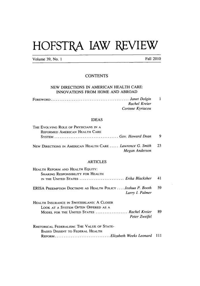 handle is hein.journals/hoflr39 and id is 1 raw text is: HOFSTA JAW REVIEWVolume 39, No. 1                                             Fall 2010CONTENTSNEW DIRECTIONS IN AMERICAN HEALTH CARE:INNOVATIONS FROM HOME AND ABROADFOREWORD  ............................................ Janet DolginRachel KreierCorinne KyriacouIDEASTHE EVOLVING ROLE OF PHYSICIANS IN AREFORMED AMERICAN HEALTH CARESYSTEM  .................................... Gov. Howard  Dean  9NEW DIRECTIONS IN AMERICAN HEALTH CARE ..... Lawrence G. Smith     23Megan AndersonARTICLESHEALTH REFORM AND HEALTH EQUITY:SHARING RESPONSIBILITY FOR HEALTHIN THE UNITED STATES ........................... Erika Blacksher  41ERISA PREEMPTION DOCTRINE AS HEALTH POLICY .... Joshua P. Booth    59Larry L PalmerHEALTH INSURANCE IN SWITZERLAND: A CLOSERLOOK AT A SYSTEM OFTEN OFFERED AS AMODEL FOR THE UNITED STATES ................... Rachel Kreier  89Peter ZweifelRHETORICAL FEDERALISM: THE VALUE OF STATE-BASED DISSENT TO FEDERAL HEALTHREFORM ................................. Elizabeth Weeks Leonard  111