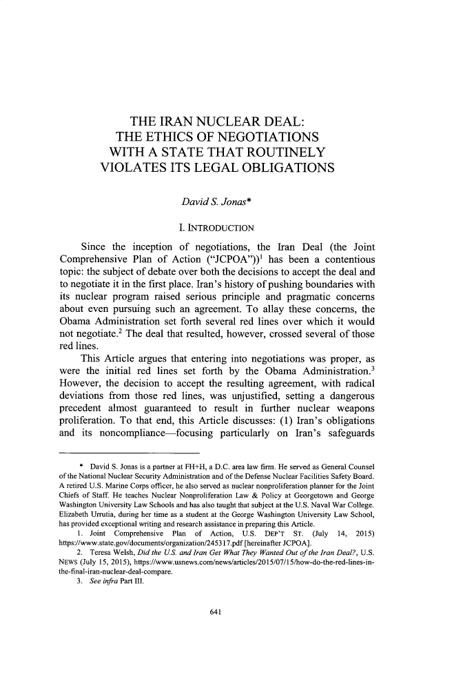handle is hein.journals/hoflr47 and id is 661 raw text is:                  THE IRAN NUCLEAR DEAL:             THE ETHICS OF NEGOTIATIONS             WITH A STATE THAT ROUTINELY          VIOLATES ITS LEGAL OBLIGATIONS                             David S. Jonas*                             I. INTRODUCTION     Since  the  inception  of  negotiations, the  Iran  Deal  (the  JointComprehensive Plan of Action (JCPOA))' has been a contentioustopic: the subject of debate over both the decisions to accept the deal andto negotiate it in the first place. Iran's history of pushing boundaries withits nuclear  program  raised  serious principle and  pragmatic   concernsabout  even  pursuing  such an  agreement.  To  allay these concerns, theObama   Administration   set forth several red lines over which  it wouldnot negotiate.2 The deal that resulted, however, crossed several of thosered lines.     This  Article argues that entering into negotiations was  proper, aswere  the  initial red lines set forth  by the  Obama Administration.3However,   the decision  to accept the resulting agreement,  with  radicaldeviations  from  those red  lines, was unjustified, setting a dangerousprecedent   almost  guaranteed   to result in  further nuclear   weaponsproliferation. To that end, this Article discusses: (1) Iran's obligationsand  its  noncompliance-focusing particularly on Iran's safeguards     * David S. Jonas is a partner at FH+H, a D.C. area law firm. He served as General Counselof the National Nuclear Security Administration and of the Defense Nuclear Facilities Safety Board.A retired U.S. Marine Corps officer, he also served as nuclear nonproliferation planner for the JointChiefs of Staff. He teaches Nuclear Nonproliferation Law & Policy at Georgetown and GeorgeWashington University Law Schools and has also taught that subject at the U.S. Naval War College.Elizabeth Urrutia, during her time as a student at the George Washington University Law School,has provided exceptional writing and research assistance in preparing this Article.     1. Joint Comprehensive Plan of Action, U.S. DEP'T ST. (July 14, 2015)https://www.state.gov/documents/organization/245317.pdf [hereinafter JCPOA].    2. Teresa Welsh, Did the US. and Iran Get What They Wanted Out of the Iran Deal?, U.S.NEWS (July 15, 2015), https://www.usnews.com/news/articles/2015/07/15/how-do-the-red-lines-in-the-final-iran-nuclear-deal-compare.    3. See infra Part III.641