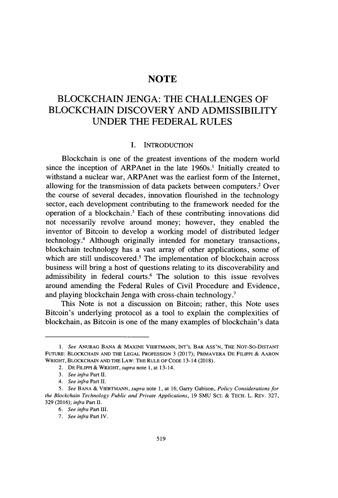 handle is hein.journals/hoflr48 and id is 539 raw text is: 








                              NOTE

    BLOCKCHAIN JENGA: THE CHALLENGES OF
 BLOCKCHAIN DISCOVERY AND ADMISSIBILITY
              UNDER THE FEDERAL RULES


                         I. INTRODUCflON
     Blockchain is one of the greatest inventions of the modem world
since the inception of ARPAnet in the late 1960s.1 Initially created to
withstand a nuclear war, ARPAnet was the earliest form of the Internet,
allowing for the transmission of data packets between computers.2 Over
the course of several decades, innovation flourished in the technology
sector, each development contributing to the framework needed for the
operation of a blockchain.3 Each of these contributing innovations did
not  necessarily revolve around money;  however,  they  enabled the
inventor of Bitcoin to develop a working model  of distributed ledger
technology.' Although  originally intended for monetary transactions,
blockchain technology has a vast array of other applications, some of
which  are still undiscovered.' The implementation of blockchain across
business will bring a host of questions relating to its discoverability and
admissibility in federal courts.6 The solution to this issue revolves
around amending  the Federal Rules of Civil Procedure and Evidence,
and playing blockchain Jenga with cross-chain technology.'
     This Note is not a discussion on Bitcoin; rather, this Note uses
Bitcoin's underlying protocol as a tool to explain the complexities of
blockchain, as Bitcoin is one of the many examples of blockchain's data


    1. See ANURAG BANA & MAXINE VIERTMANN, INT'L BAR Ass'N, THE NOT-So-DISTANT
FUTURE: BLOCKCHAIN AND THE LEGAL PROFESSION 3 (2017); PRIMAVERA DE FILIPPI & AARON
wRIGHT, BLOCKCHAIN AND THE LAW: THE RULE OF CODE 13-14 (2018).
    2. DE FILIPPI & WRIGHT, supra note 1, at 13-14.
    3. See infra Part I.
    4. See infra Part IL.
    5. See BANA & VIERTMANN, supra note 1, at 16; Garry Gabison, Policy Considerations for
the Blockchain Technology Public and Private Applications, 19 SMU SCI. & TECH. L. REV. 327,
329 (2016); infra Part II.
    6. See infra Part H.
    7. See infra Part IV.


519


