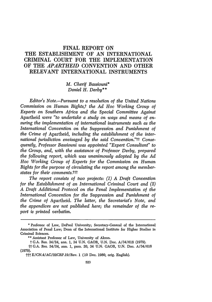 handle is hein.journals/hoflr9 and id is 535 raw text is: FINAL REPORT ON
THE ESTABLISHMENT OF AN INTERNATIONAL
CRIMINAL COURT FOR THE IMPLEMENTATION
OF THE APARTHEID CONVENTION AND OTHER
RELEVANT INTERNATIONAL INSTRUMENTS
M. Cherif Bassiouni*
Daniel H. Derby**
Editor's Note.-Pursuant to a resolution of the United Nations
Commission on Human Rightst the Ad Hoc Working Group of
Experts on Southern Africa and the Special Committee Against
Apartheid were to undertake a study on ways and means of en-
suring the implementation of international instruments such as the
International Convention on the Suppression and Punishment of
the Crime of Apartheid, including the establishment of the inter-
national jurisdiction envisaged by the said Convention.tt Conse-
quently, Professor Bassiouni was appointed Expert Consultant to
the Group, and, with the assistance of Professor Derby, prepared
the following report, which was unanimously adopted by the Ad
Hoc Working Group of Experts for the Commission on Human
Rights for the purpose of circulating the report among the member-
states for their comments.-it
The report consists of two projects: (1) A Draft Convention
for the Establishment of an International Criminal Court and (2)
A Draft Additional Protocol on the Penal Implementation of the
International Convention for the Suppression and Punishment of
the Crime of Apartheid. The latter, the Secretariat's Note, and
the appendices are not published here; the remainder of the re-
port is printed verbatim.
* Professor of Law, DePaul University; Secretary-General of the International
Association of Penal Law; Dean of the International Institute for Higher Studies in
Criminal Sciences.
* Assistant Professor of Law, University of Akron.
t G.A. Res. 34/24, ann. 1, 34 U.N. GAOR, U.N. Doc. A/34/618 (1979).
ft G.A. Res. 34/24, ann. 1, para. 20, 34 U.N. GAOR, U.N. Doc. A/34/618
(1979).
tt-E/CN.4/AC/22CRP.19/Rev. 1 (10 Dec. 1980, orig. English).
523


