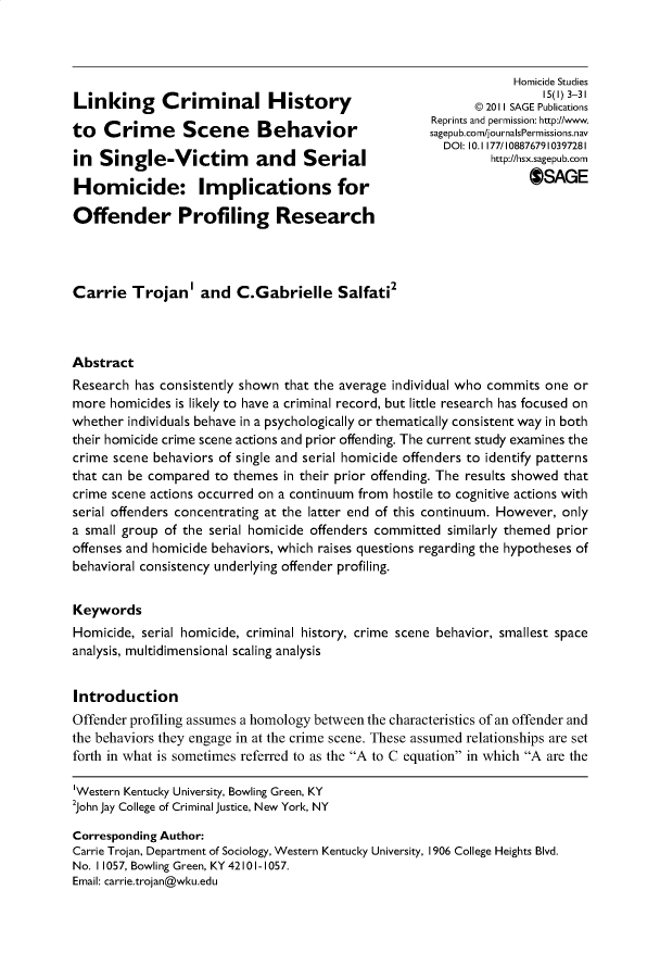 handle is hein.journals/homcst15 and id is 1 raw text is:                                                                   Homicide Studies                                                                      15(1) 3-31Linking      Criminal History                                 21  AEPbiain                                                            @ 201II SAGE Publications                                                      Reprints and permission: http://www.to   Crime       Scene      Behavior                 sagepub.com/journalsPermissions.nav                                                        DOI: 10.1 177/1088767910397281in  Single-Victim           and    Serial                      http://hsx.sagepub.comHomicide: Implications for                                            SAGEOffender Profiling ResearchCarrie   Trojan'   and   C.Gabrielle Salfati2AbstractResearch has consistently shown that the average individual who commits one ormore  homicides is likely to have a criminal record, but little research has focused onwhether individuals behave in a psychologically or thematically consistent way in boththeir homicide crime scene actions and prior offending. The current study examines thecrime scene behaviors of single and serial homicide offenders to identify patternsthat can be compared to themes  in their prior offending. The results showed thatcrime scene actions occurred on a continuum from hostile to cognitive actions withserial offenders concentrating at the latter end of this continuum. However, onlya small group of the serial homicide offenders committed similarly themed prioroffenses and homicide behaviors, which raises questions regarding the hypotheses ofbehavioral consistency underlying offender profiling.KeywordsHomicide, serial homicide, criminal history, crime scene behavior, smallest spaceanalysis, multidimensional scaling analysisIntroductionOffender profiling assumes a homology between the characteristics of an offender andthe behaviors they engage in at the crime scene. These assumed relationships are setforth in what is sometimes referred to as the A to C equation in which A are the'Western Kentucky University, Bowling Green, KY2john Jay College of Criminal justice, New York, NYCorresponding Author:Carrie Trojan, Department of Sociology, Western Kentucky University, 1906 College Heights Blvd.No. 11057, Bowling Green, KY42101-1057.Email: carrie.trojan@wku.edu