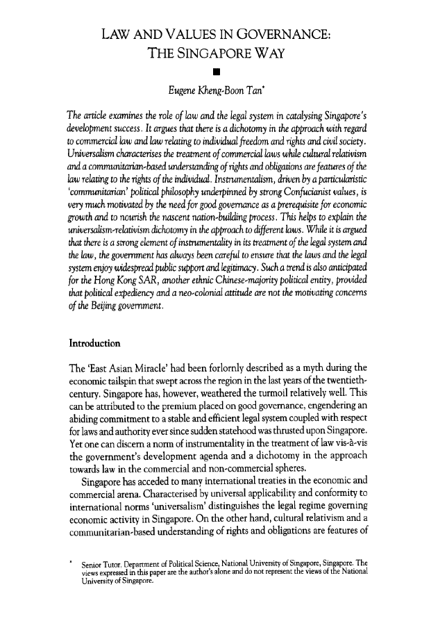 handle is hein.journals/honkon30 and id is 121 raw text is: LAW AND VALUES IN GOVERNANCE:
THE SINGAPORE WAY
U
Eugene Kheng-Boon Tan*
The article examines the role of law and the legal system in catalysing Singapore's
development success. It argues that there is a dichotomy in the approach with regard
to commercial law and law relating to individual freedom and rights and civil society.
Universalism characterises the treatment of commercial laws while cultural relativism
and a communitarian-based understanding of rights and obligations are features of the
law relating to the rights of the individual. Instrumentalism, driven by a particularistic
'communitarian' political philosophy underpinned by strong Confucianist values, is
very much motivated by the need for good governance as a prerequisite for economic
growth and to nourish the nascent nation-building process. This helps to explain the
universalism-relativism dichotomy in the approach to different laws. While it is argued
that there is a strong element of instrumentality in its treatment of the legal system and
the law, the government has always been careful to ensure that the laws and the legal
system enjoy widespread public support and legitimacy. Such a trend is also anticipated
for the Hong Kong SAR, another ethnic Chinese-majority political entity, provided
that political expediency and a neo-colonial attitude are not the motivating concerns
of the Beijing government.
Introduction
The 'East Asian Miracle' had been forlornly described as a myth during the
economic tailspin that swept across the region in the last years of the twentieth-
century. Singapore has, however, weathered the turmoil relatively well. This
can be attributed to the premium placed on good governance, engendering an
abiding commitment to a stable and efficient legal system coupled with respect
for laws and authority ever since sudden statehood was thrusted upon Singapore.
Yet one can discern a norm of instrumentality in the treatment of law vis-A-vis
the government's development agenda and a dichotomy in the approach
towards law in the commercial and non-commercial spheres.
Singapore has acceded to many international treaties in the economic and
commercial arena. Characterised by universal applicability and conformity to
international norms 'universalism' distinguishes the legal regime governing
economic activity in Singapore. On the other hand, cultural relativism and a
communitarian-based understanding of rights and obligations are features of
* Senior Tutor, Department of Political Science, National University of Singapore, Singapore. The
views expressed in this paper are the author's alone and do not represent the views of the National
University of Singapore.


