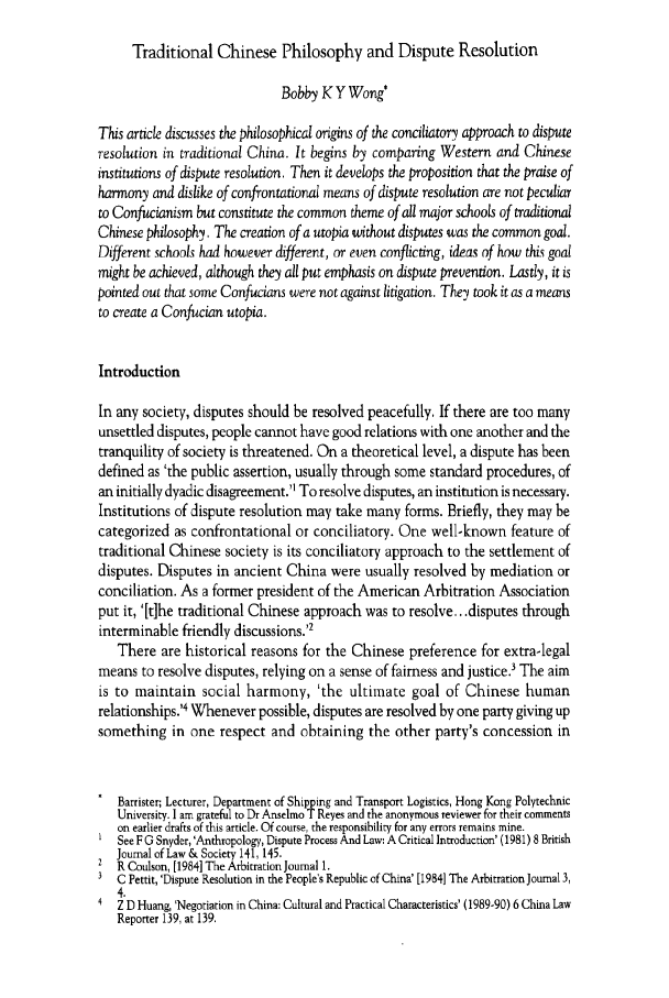 handle is hein.journals/honkon30 and id is 334 raw text is: Traditional Chinese Philosophy and Dispute Resolution
Bobby K Y Wong*
This article discusses the philosophical origins of the conciliatory approach to dispute
resolution in traditional China. It begins by comparing Western and Chinese
institutions of dispute resolution. Then it develops the proposition that the praise of
harmony and dislike of confrontational means of dispute resolution are not peculiar
to Confucianism but constitute the common theme of all major schools of traditional
Chinese philosophy. The creation of a utopia without disputes was the common goal.
Different schools had however different, or even conflicting, ideas of how this goal
might be achieved, although they all put emphasis on dispute prevention. Lastly, it is
pointed out that some Confucians were not against litigation. They took it as a means
to create a Confucian utopia.
Introduction
In any society, disputes should be resolved peacefully. If there are too many
unsettled disputes, people cannot have good relations with one another and the
tranquility of society is threatened. On a theoretical level, a dispute has been
defined as 'the public assertion, usually through some standard procedures, of
an initially dyadic disagreement.'1 To resolve disputes, an institution is necessary.
Institutions of dispute resolution may take many forms. Briefly, they may be
categorized as confrontational or conciliatory. One well-known feature of
traditional Chinese society is its conciliatory approach to the settlement of
disputes. Disputes in ancient China were usually resolved by mediation or
conciliation. As a former president of the American Arbitration Association
put it, '[t]he traditional Chinese approach was to resolve.. .disputes through
interminable friendly discussions.'2
There are historical reasons for the Chinese preference for extra-legal
means to resolve disputes, relying on a sense of fairness and justice.' The aim
is to maintain social harmony, 'the ultimate goal of Chinese human
relationships.'4 Whenever possible, disputes are resolved by one party giving up
something in one respect and obtaining the other party's concession in
Barrister; Lecturer, Department of Shipping and Transport Logistics, Hong Kong Polytechnic
University. I am grateful to Dr Anselmo T Reyes and the anonymous reviewer for their comments
on earlier drafts of this article. Of course, the responsibility for any errors remains mine.
See F G Snyder, 'Anthropology, Dispute Process And Law: A Critical Introduction' (1981) 8 British
Journal of Law & Society 141, 145.
R Coulson, [1984] The Arbitration Journal 1.
3 C Pettit, 'Dispute Resolution in the People's Republic of China' [1984] The Arbitration Journal 3,
4.
4  Z D Huang, 'Negotiation in China: Cultural and Practical Characteristics' (1989-90) 6 China Law
Reporter 139, at 139.


