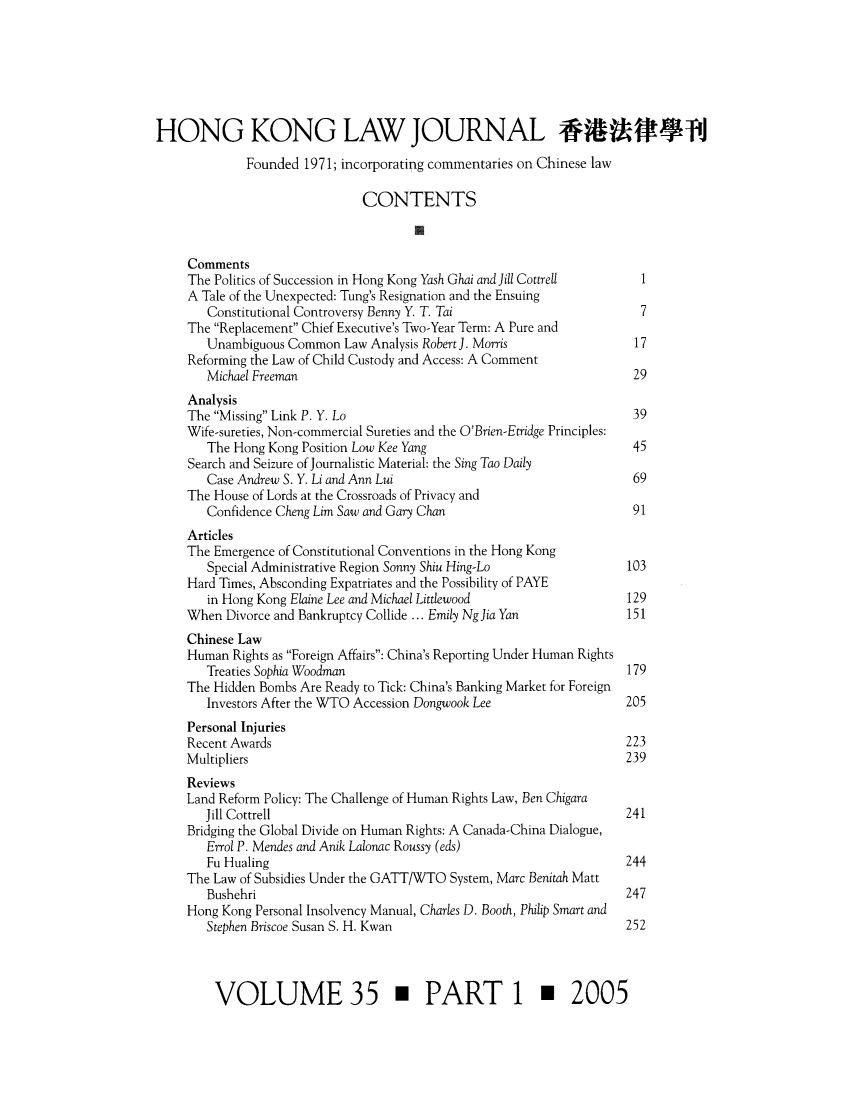 handle is hein.journals/honkon35 and id is 1 raw text is: HONG KONG LAW JOURNAL *49W T1Founded 1971; incorporating commentaries on Chinese lawCONTENTSCommentsThe Politics of Succession in Hong Kong Yash Ghai and Jill Cottrell  1A Tale of the Unexpected: Tung's Resignation and the EnsuingConstitutional Controversy Benny Y. T. Tai                       7The Replacement Chief Executive's Two-Year Term: A Pure andUnambiguous Common Law Analysis Robert]. Morris                 17Reforming the Law of Child Custody and Access: A CommentMichael Freeman                                                 29AnalysisThe Missing Link P. Y. Lo                                        39Wife-sureties, Non-commercial Sureties and the O'Brien-Etridge Principles:The Hong Kong Position Low Kee Yang                             45Search and Seizure of Journalistic Material: the Sing Tao DailyCase Andrew S. Y. Li and Ann Lui                                69The House of Lords at the Crossroads of Privacy andConfidence Cheng Lim Saw and Gary Chan                          91ArticlesThe Emergence of Constitutional Conventions in the Hong KongSpecial Administrative Region Sonny Shiu Hing-Lo               103Hard Times, Absconding Expatriates and the Possibility of PAYEin Hong Kong Elaine Lee and Michael Littlewood                 129When Divorce and Bankruptcy Collide ... Emily NgJia Yan           151Chinese LawHuman Rights as Foreign Affairs: China's Reporting Under Human RightsTreaties Sophia Woodman                                        179The Hidden Bombs Are Ready to Tick: China's Banking Market for ForeignInvestors After the WTO Accession Dongwook Lee                 205Personal InjuriesRecent Awards                                                     223Multipliers                                                       239ReviewsLand Reform Policy: The Challenge of Human Rights Law, Ben ChigaraJill Cottrell                                                  241Bridging the Global Divide on Human Rights: A Canada-China Dialogue,Errol P. Mendes and Anik Lalonac Roussy (eds)Fu Hualing                                                     244The Law of Subsidies Under the GATT/WTO System, Marc Benitah MattBushehri                                                       247Hong Kong Personal Insolvency Manual, Charles D. Booth, Philip Smart andStephen Briscoe Susan S. H. Kwan                               252VOLUME 35 m PART 1 m 2005