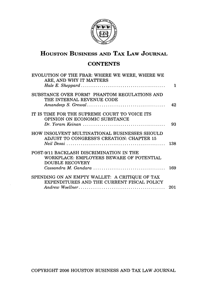 handle is hein.journals/houbtalj7 and id is 1 raw text is: HOUSTON BUSINESS AND TAx LAw JOURNALCONTENTSEVOLUTION OF THE FBAR: WHERE WE WERE, WHERE WEARE, AND WHY IT MATTERSH ale  E. Sheppard  .........................................  1SUBSTANCE OVER FORM? PHANTOM REGULATIONS ANDTHE INTERNAL REVENUE CODEAmandeep  S. Grewal ......................................  42IT IS TIME FOR THE SUPREME COURT TO VOICE ITSOPINION ON ECONOMIC SUBSTANCEDr. Yoram  Keinan  ........................................  93HOW INSOLVENT MULTINATIONAL BUSINESSES SHOULDADJUST TO CONGRESS'S CREATION: CHAPTER 15N eil  D esai  ................................................  138POST-9/11 BACKLASH DISCRIMINATION IN THEWORKPLACE: EMPLOYERS BEWARE OF POTENTIALDOUBLE RECOVERYCassandra  M . Gandara  ...................................  169SPENDING ON AN EMPTY WALLET: A CRITIQUE OF TAXEXPENDITURES AND THE CURRENT FISCAL POLICYAndrew  W oellner ..........................................  201COPYRIGHT 2006 HOUSTON BUSINESS AND TAX LAW JOURNAL