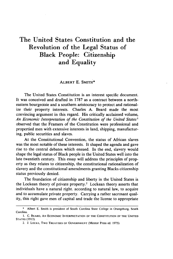 handle is hein.journals/howlj30 and id is 1001 raw text is: The United States Constitution and theRevolution of the Legal Status ofBlack People: Citizenshipand EqualityALBERT E. SMITH*The United States Constitution is an interest specific document.It was conceived and drafted in 1787 as a contract between a north-eastern bourgeoisie and a southern aristocracy to protect and rational-ize their property interests. Charles A. Beard made the mostconvincing argument in this regard. His critically acclaimed volume,An Economic Interpretation of the Constitution of the United States'observed that the Framers of the Constitution were professional andpropertied men with extensive interests in land, shipping, manufactur-ing, public securities and slaves.At the Constitutional Convention, the status of African slaveswas the most notable of these interests. It shaped the agenda and gaverise to the central debates which ensued. In the end, slavery wouldshape the legal status of Black people in the United States well into thelate twentieth century. This essay will address the principles of prop-erty as they relates to citizenship, the constitutional rationalization ofslavery and the constitutional amendments granting Blacks citizenshipstatus previously denied.The foundation of citizenship and liberty in the United States isthe Lockean theory of private property.2 Lockean theory asserts thatindividuals have a natural right, according to natural law, to acquireand to accumulate private property. Carrying a rather sacrosant qual-ity, this right gave men of capital and trade the license to appropriate* Albert E. Smith is president of South Carolina State College in Orangeburg, SouthCarolina.1. C. BEARD, AN ECONOMIC INTERPRETATION OF THE CONSTITUTION OF THE UNITEDSTATES (1913).2. J. LOCKE, Two TREATISES OF GOVERNMENT (Mentor Press ed. 1975).