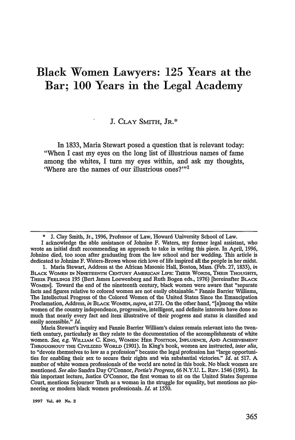 handle is hein.journals/howlj40 and id is 373 raw text is: Black Women Lawyers: 125 Years at the
Bar; 100 Years in the Legal Academy
J. CLAY SMITH, JR.*
In 1833, Maria Stewart posed a question that is relevant today:
When I cast my eyes on the long list of illustrious names of fame
among the whites, I turn my eyes within, and ask my thoughts,
'Where are the names of our illustrious ones?
* J. Clay Smith, Jr., 1996, Professor of Law, Howard University School of Law.
I acknowledge the able assistance of Johnine F. Waters, my former legal assistant, who
wrote an initial draft recommending an approach to take in writing this piece. In April, 1996,
Johnine died, too soon after graduating from the law school and her wedding. This article is
dedicated to Johnine F. Waters-Brown whose rich love of life inspired all the people in her midst.
1. Maria Stewart, Address at the African Masonic Hall, Boston, Mass. (Feb. 27, 1833), in
BLACK WOMEN IN NINETEENTH CENTURY AMERICAN LrFE: THEm WORDS, THEIm THOUGHTS,
THEIR FEELINGS 195 (Bert James Loewenberg and Ruth Bogen eds., 1976) [hereinafter BLACK
WOMEN]. Toward the end of the nineteenth century, black women were aware that separate
facts and figures relative to colored women are not easily obtainable. Fannie Barrier Williams,
The Intellectual Progress of the Colored Women of the United States Since the Emancipation
Proclamation, Address, in BLACK WOMEN, supra, at 271. On the other hand, [a]mong the white
women of the country independence, progressive, intelligent, and definite interests have done so
much that nearly every fact and item illustrative of their progress and status is classified and
easily accessible. Id.
Maria Stewart's inquiry and Fannie Barrier William's claims remain relevant into the twen-
tieth century, particularly as they relate to the documentation of the accomplishments of white
women. See, e.g. WILLIAm C. KING, WOMEN: HER POSMON, INFLUENCE, AND AcHEVEMENT
THROUGHOUr THE CIVILIZED WORLD (1901). In King's book, women are instructed, inter alia,
to devote themselves to law as a profession because the legal profession has large opportuni-
ties for enabling their sex to secure their rights and win substantial victories. Id. at 517. A
number of white women professionals of the world are noted in this book. No black women are
mentioned. See also Sandra Day O'Connor, Portia's Progress, 66 N.Y.U. L. REv. 1546 (1991). In
this important lecture, Justice O'Connor, the first woman to sit on the United States Supreme
Court, mentions Sojourner Truth as a woman in the struggle for equality, but mentions no pio-
neering or modern black women professionals. Id. at 1550.
1997 Vol. 40 No. 2


