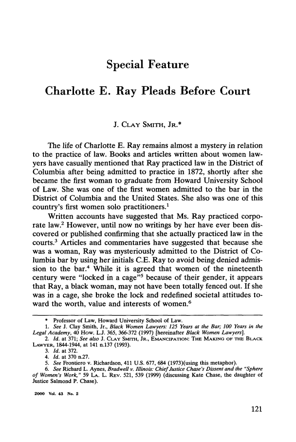 handle is hein.journals/howlj43 and id is 131 raw text is: Special Feature

Charlotte E. Ray Pleads Before Court
J. CLAY SMITH, JR.*
The life of Charlotte E. Ray remains almost a mystery in relation
to the practice of law. Books and articles written about women law-
yers have casually mentioned that Ray practiced law in the District of
Columbia after being admitted to practice in 1872, shortly after she
became the first woman to graduate from Howard University School
of Law. She was one of the first women admitted to the bar in the
District of Columbia and the United States. She also was one of this
country's first women solo practitioners.'
Written accounts have suggested that Ms. Ray practiced corpo-
rate law.2 However, until now no writings by her have ever been dis-
covered or published confirming that she actually practiced law in the
courts.3 Articles and commentaries have suggested that because she
was a woman, Ray was mysteriously admitted to the District of Co-
lumbia bar by using her initials C.E. Ray to avoid being denied admis-
sion to the bar.4 While it is agreed that women of the nineteenth
century were locked in a cage5 because of their gender, it appears
that Ray, a black woman, may not have been totally fenced out. If she
was in a cage, she broke the lock and redefined societal attitudes to-
ward the worth, value and interests of women.6
* Professor of Law, Howard University School of Law.
1. See J. Clay Smith, Jr., Black Women Lawyers: 125 Years at the Bar; 100 Years in the
Legal Academy, 40 How. L.J. 365, 366-372 (1997) [hereinafter Black Women Lawyers].
2. Id. at 371; See also J. CLAY SMrrIH, JR., EMANCIPATION: THE MAKING OF THE BLACK
LAWYER, 1844-1944, at 141 n.137 (1993).
3. Id. at 372.
4. Id. at 370 n.27.
5. See Frontiero v. Richardson, 411 U.S. 677, 684 (1973)(using this metaphor).
6. See Richard L. Aynes, Bradwell v. Illinois: Chief Justice Chase's Dissent and the Sphere
of Women's Work, 59 LA. L. REV. 521, 539 (1999) (discussing Kate Chase, the daughter of
Justice Salmond P. Chase).
2000 Vol. 43 No. 2


