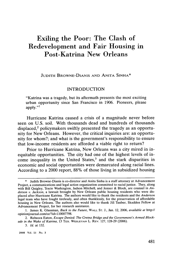handle is hein.journals/howlj51 and id is 495 raw text is: Exiling the Poor: The Clash ofRedevelopment and Fair Housing inPost-Katrina New OrleansJUDITH BROWNE-DIANIS AND ANITA SINHA*INTRODUCTIONKatrina was a tragedy, but its aftermath presents the most excitingurban opportunity since San Francisco in 1906. Pioneers, pleaseapply.'1Hurricane Katrina caused a crisis of a magnitude never beforeseen on U.S. soil. With thousands dead and hundreds of thousandsdisplaced,2 policymakers swiftly presented the tragedy as an opportu-nity for New Orleans. However, the critical inquiries are: an opportu-nity for whom?; and what is the government's responsibility to ensurethat low-income residents are afforded a viable right to return?Prior to Hurricane Katrina, New Orleans was a city mired in in-equitable opportunities. The city had one of the highest levels of in-come inequality in the United States,3 and the stark disparities ineconomic and social opportunities were demarcated along racial lines.According to a 2000 report, 88% of those living in subsidized housing* Judith Browne-Dianis is co-director and Anita Sinha is a staff attorney at AdvancementProject, a communications and legal action organization committed to racial justice. They, alongwith Bill Quigley, Tracie Washington, Judson Mitchell, and Jenner & Block, are counsel in An-derson v. Jackson, a lawsuit brought by New Orleans public housing residents who were dis-placed after Hurricane Katrina. The authors would like to thank the residents and the Andersonlegal team who have fought tirelessly, and often thanklessly, for the preservation of affordablehousing in New Orleans. The authors also would like to thank Jill Tauber, Skadden Fellow atAdvancement Project, for her research assistance.1. James K. Glassman, Back to the Future, WALL ST. J., Jan. 12, 2006, available at http://opinionjournal.com/cc/?id=110007798.2. Rebecca Eaton, Escape Denied: The Gretna Bridge and the Government's Armed Block-ade in the Wake of Katrina, 13 TEX. WESLEYAN L. REV. 127, 128-29 (2006).3. Id. at 132.2008 Vol. 51 No. 3