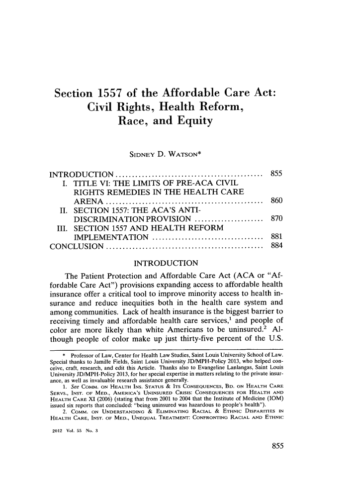 handle is hein.journals/howlj55 and id is 865 raw text is: Section 1557 of the Affordable Care Act:
Civil Rights, Health Reform,
Race, and Equity
SIDNEY D. WATSON*
INTRODUCTION .............................................            855
I. TITLE VI: THE LIMITS OF PRE-ACA CIVIL
RIGHTS REMEDIES IN THE HEALTH CARE
A R E N A   ................................................   860
II. SECTION 1557: THE ACA'S ANTI-
DISCRIMINATION PROVISION               .....................   870
III. SECTION 1557 AND HEALTH REFORM
IMPLEMENTATION           ..................................    881
CONCLU     SION   ................................................    884
INTRODUCTION
The Patient Protection and Affordable Care Act (ACA or Af-
fordable Care Act) provisions expanding access to affordable health
insurance offer a critical tool to improve minority access to health in-
surance and reduce inequities both in the health care system and
among communities. Lack of health insurance is the biggest barrier to
receiving timely and affordable health care services,1 and people of
color are more likely than white Americans to be uninsured.2 Al-
though people of color make up just thirty-five percent of the U.S.
* Professor of Law, Center for Health Law Studies, Saint Louis University School of Law.
Special thanks to Jamille Fields, Saint Louis University JDIMPH-Policy 2013, who helped con-
ceive, craft, research, and edit this Article. Thanks also to Evangeline Lanlangas, Saint Louis
University JD/MPH-Policy 2013, for her special expertise in matters relating to the private insur-
ance, as well as invaluable research assistance generally.
1. See COMM. ON HEALTH INS. STATUS & ITS CONSEQUENCES, BD. ON HEALTH CARE
SERVS., INST. OF MED., AMERICA'S UNINSURED CRISIS: CONSEQUENCES FOR HEALTH AND
HEALTH CARE XI (2006) (stating that from 2001 to 2004 that the Institute of Medicine (IOM)
issued six reports that concluded: being uninsured was hazardous to people's health).
2. COMM. ON UNDERSTANDING & ELIMINATING RACIAL & ETHNIC DISPARITIES IN
HEALTH CARE, INST. OF MED., UNEQUAL TREATMENT: CONFRONTING RACIAL AND ETHNIC
2012 Vol. 55 No. 3


