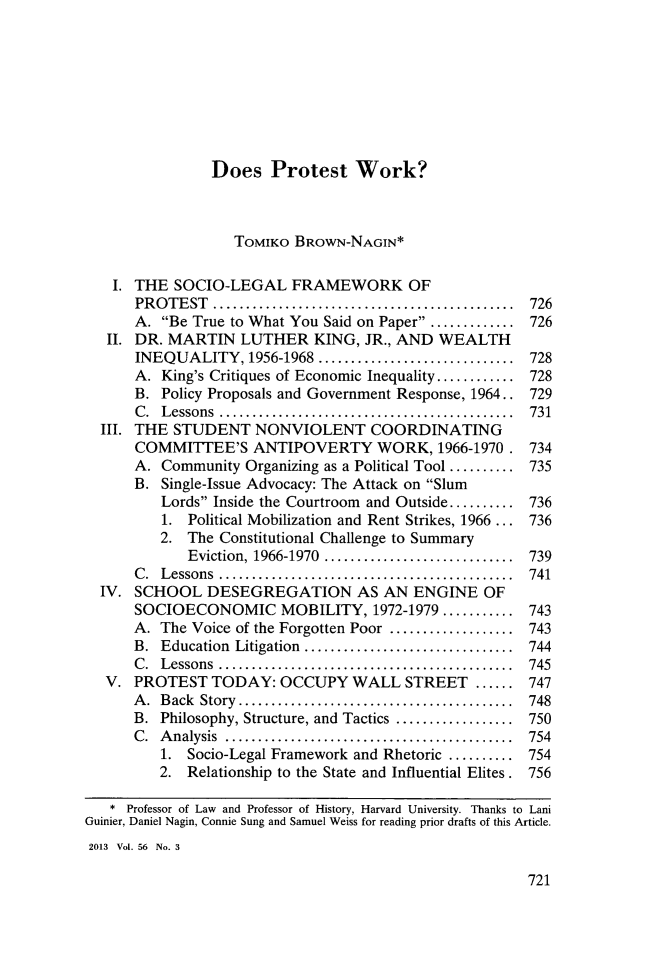 handle is hein.journals/howlj56 and id is 749 raw text is: Does Protest Work?
TOMIKO BROWN-NAGIN*
I. THE SOCIO-LEGAL FRAMEWORK OF
PROTEST        .................................. 726
A. Be True to What You Said on Paper ........... 726
II. DR. MARTIN LUTHER KING, JR., AND WEALTH
INEQUALITY, 1956-1968          ..................... 728
A. King's Critiques of Economic Inequality............ 728
B. Policy Proposals and Government Response, 1964.. 729
C. Lessons           ................................. 731
III. THE STUDENT NONVIOLENT COORDINATING
COMMITTEE'S ANTIPOVERTY WORK, 1966-1970. 734
A. Community Organizing as a Political Tool .......... 735
B. Single-Issue Advocacy: The Attack on Slum
Lords Inside the Courtroom and Outside.......... 736
1. Political Mobilization and Rent Strikes, 1966 ... 736
2. The Constitutional Challenge to Summary
Eviction, 1966-1970     ..................... 739
C. Lessons           ................................. 741
IV. SCHOOL DESEGREGATION AS AN ENGINE OF
SOCIOECONOMIC MOBILITY, 1972-1979........... 743
A. The Voice of the Forgotten Poor ............... 743
B. Education Litigation  ........................ 744
C. Lessons           ................................. 745
V. PROTEST TODAY: OCCUPY WALL STREET ...... 747
A. Back Story...       ................  ........ 748
B. Philosophy, Structure, and Tactics ...... ........ 750
C. Analysis     ................................. 754
1. Socio-Legal Framework and Rhetoric ......... 754
2. Relationship to the State and Influential Elites. 756
* Professor of Law and Professor of History, Harvard University. Thanks to Lani
Guinier, Daniel Nagin, Connie Sung and Samuel Weiss for reading prior drafts of this Article.
2013 Vol. 56 No. 3

721


