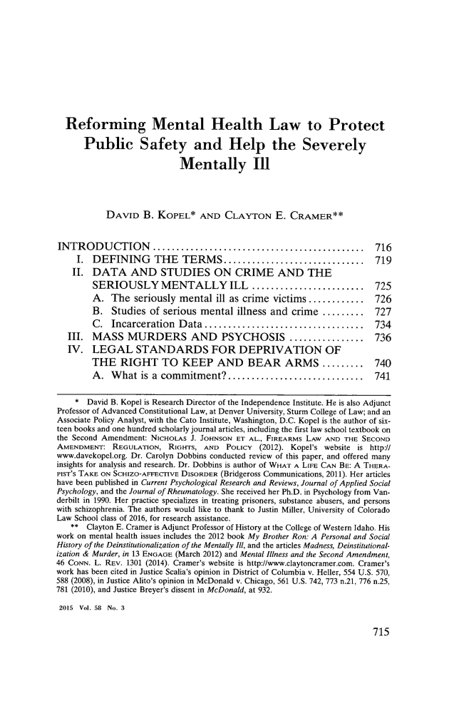 handle is hein.journals/howlj58 and id is 747 raw text is:   Reforming Mental Health Law to Protect      Public Safety and Help the Severely                           Mentally Ill           DAVID   B. KOPEL* AND CLAYTON E. CRAMER**INTRODUCTION               ................................. 716    I.  DEFINING      THE   TERMS.....          ...............        719    II. DATA AND STUDIES ON CRIME AND THE        SERIOUSLY MENTALLY ILL                ..................       725        A.  The  seriously mental  ill as crime victims ..........     726        B.  Studies  of serious mental  illness and crime  .........   727        C.  Incarceration  Data.................            ........   734  III.  MASS MURDERS AND             PSYCHOSIS .....        ........  736  IV.   LEGAL STANDARDS FOR DEPRIVATION OF        THE   RIGHT TO KEEP AND BEAR ARMS ......... 740        A.  What   is a commitment?.     ......................       741    *  David B. Kopel is Research Director of the Independence Institute. He is also AdjunctProfessor of Advanced Constitutional Law, at Denver University, Sturm College of Law; and anAssociate Policy Analyst, with the Cato Institute, Washington, D.C. Kopel is the author of six-teen books and one hundred scholarly journal articles, including the first law school textbook onthe Second Amendment: NICHOLAS J. JOHNSON ET AL., FIREARMS LAW AND THE SECONDAMENDMENT:  REGULATION,  RIGHTS, AND  POLICY (2012). Kopel's website is http://www.davekopel.org. Dr. Carolyn Dobbins conducted review of this paper, and offered manyinsights for analysis and research. Dr. Dobbins is author of WHAT A LIFE CAN BE: A THERA-PIST'S TAKE ON SCHIZO-AFFECTIVE DISORDER (Bridgeross Communications, 2011). Her articleshave been published in Current Psychological Research and Reviews, Journal of Applied SocialPsychology, and the Journal of Rheumatology. She received her Ph.D. in Psychology from Van-derbilt in 1990. Her practice specializes in treating prisoners, substance abusers, and personswith schizophrenia. The authors would like to thank to Justin Miller, University of ColoradoLaw School class of 2016, for research assistance.   **  Clayton E. Cramer is Adjunct Professor of History at the College of Western Idaho. Hiswork on mental health issues includes the 2012 book My Brother Ron: A Personal and SocialHistory of the Deinstitutionalization of the Mentally Ill, and the articles Madness, Deinstitutional-ization & Murder, in 13 ENGAGE (March 2012) and Mental Illness and the Second Amendment,46 CONN. L. REV. 1301 (2014). Cramer's website is http://www.claytoncramer.com. Cramer'swork has been cited in Justice Scalia's opinion in District of Columbia v. Heller, 554 U.S. 570,588 (2008), in Justice Alito's opinion in McDonald v. Chicago, 561 U.S. 742, 773 n.21, 776 n.25,781 (2010), and Justice Breyer's dissent in McDonald, at 932.2015 Vol. 58 No. 3715