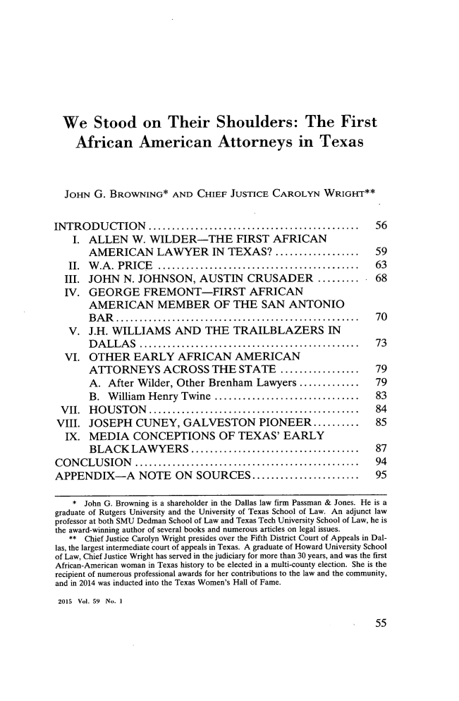 handle is hein.journals/howlj59 and id is 61 raw text is: 









  We Stood on Their Shoulders: The First
    African American Attorneys in Texas



  JOHN G. BROWNING* AND CHIEF JUSTICE CAROLYN WRIGHT**


INTRODUCTION .............................................  56
    I. ALLEN W. WILDER-THE FIRST AFRICAN
       AMERICAN LAWYER IN TEXAS? ..................         59
   II. W .A . PRICE ...........................................       63
   III. JOHN N. JOHNSON, AUSTIN CRUSADER         ......... 68
   IV. GEORGE FREMONT-FIRST AFRICAN
       AMERICAN MEMBER OF THE SAN ANTONIO
       B A R ....................................................     70
   V. J.H. WILLIAMS AND THE TRAILBLAZERS IN
       D A LLA S ...............................................      73
  VI. OTHER EARLY AFRICAN AMERICAN
       ATTORNEYS ACROSS THE STATE .................         79
       A. After Wilder, Other Brenham Lawyers ............. 79
       B. William Henry Twine ...............................           83
 VII.  H O U STON .............................................      84
 VIII. JOSEPH CUNEY, GALVESTON PIONEER ..........           85
 IX. MEDIA CONCEPTIONS OF TEXAS' EARLY
       BLACK LAWYERS ....................................   87
CON  CLU SION  ................................................       94
APPENDIX-A NOTE ON SOURCES .......................          95

    * John G. Browning is a shareholder in the Dallas law firm Passman & Jones. He is a
graduate of Rutgers University and the University of Texas School of Law. An adjunct law
professor at both SMU Dedman School of Law and Texas Tech University School of Law, he is
the award-winning author of several books and numerous articles on legal issues.
   ** Chief Justice Carolyn Wright presides over the Fifth District Court of Appeals in Dal-
las, the largest intermediate court of appeals in Texas. A graduate of Howard University School
of Law, Chief Justice Wright has served in the judiciary for more than 30 years, and was the first
African-American woman in Texas history to be elected in a multi-county election. She is the
recipient of numerous professional awards for her contributions to the law and the community,
and in 2014 was inducted into the Texas Women's Hall of Fame.
2015 Vol. 59 No. I



