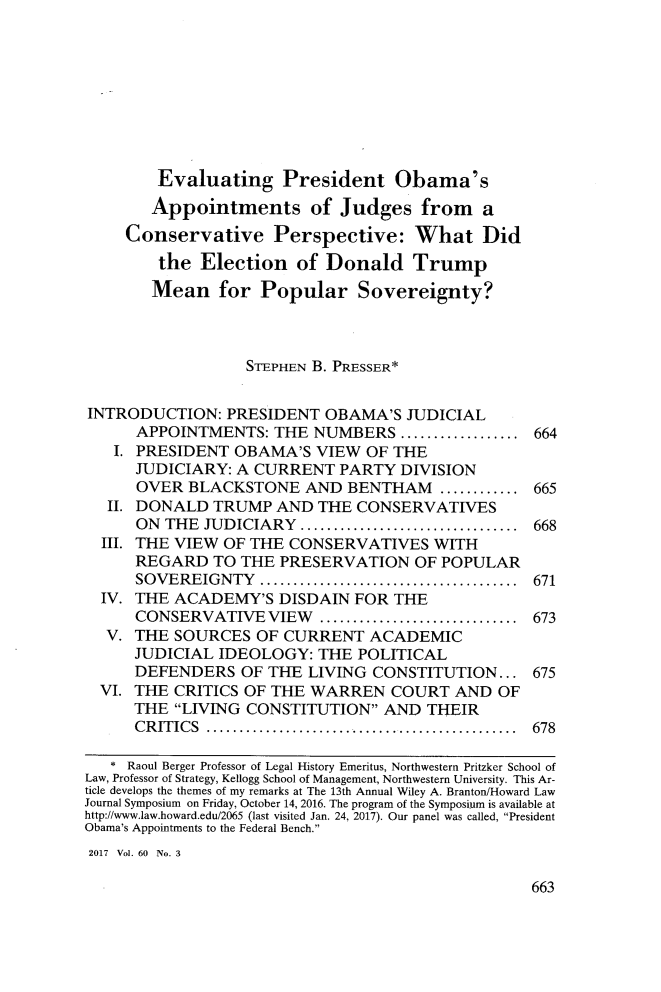 handle is hein.journals/howlj60 and id is 693 raw text is:         Evaluating President Obama's        Appointments of Judges from a     Conservative Perspective: What Did        the  Election   of Donald Trump        Mean   for  Popular Sovereignty?                  STEPHEN B. PRESSER*INTRODUCTION:   PRESIDENT  OBAMA'S  JUDICIAL      APPOINTMENTS:  THE  NUMBERS  ................ 664   I. PRESIDENT  OBAMA'S  VIEW  OF THE      JUDICIARY: A CURRENT   PARTY DIVISION      OVER  BLACKSTONE   AND BENTHAM   ........... 665   II. DONALD TRUMP  AND  THE  CONSERVATIVES      ON THE JUDICIARY        ........................... 668  III. THE VIEW OF THE CONSERVATIVES   WITH      REGARD  TO THE  PRESERVATION   OF POPULAR      SOVEREIGNTY     ................................ 671  IV. THE ACADEMY'S   DISDAIN FOR  THE      CONSERVATIVE   VIEW     ......................... 673  V.  THE SOURCES  OF CURRENT   ACADEMIC      JUDICIAL IDEOLOGY:  THE  POLITICAL      DEFENDERS   OF THE LIVING CONSTITUTION...   675  VI. THE CRITICS OF THE WARREN   COURT   AND OF      THE LIVING CONSTITUTION   AND THEIR      CRITICS    ...................................... 678   * Raoul Berger Professor of Legal History Emeritus, Northwestern Pritzker School ofLaw, Professor of Strategy, Kellogg School of Management, Northwestern University. This Ar-ticle develops the themes of my remarks at The 13th Annual Wiley A. Branton/Howard LawJournal Symposium on Friday, October 14, 2016. The program of the Symposium is available athttp://www.law.howard.edul2065 (last visited Jan. 24, 2017). Our panel was called, PresidentObama's Appointments to the Federal Bench.2017 Vol. 60 No. 3663