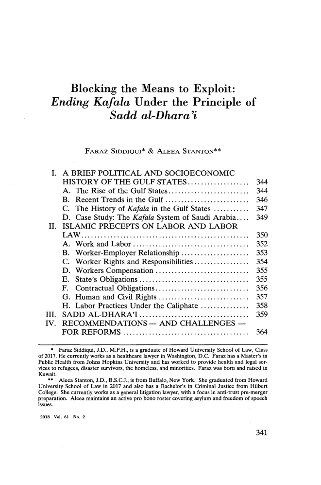 handle is hein.journals/howlj61 and id is 359 raw text is:          Blocking the Means to Exploit:    Ending Kafala Under the Principle of                    Sadd al-Dhara'i             FARAZ   SIDDIQUI* &  ALEEA  STANTON**    I. A BRIEF   POLITICAL AND SOCIOECONOMIC       HISTORY OF THE GULF STATES......             ......... 344       A.  The Rise of the Gulf States................... 344       B.  Recent Trends in the Gulf .................... 346       C.  The History of Kafala in the Gulf States .......... 347       D.  Case Study: The Kafala System of Saudi Arabia....  349   II. ISLAMIC   PRECEPTS ON LABOR AND LABOR       LAW...................................... 350       A.  Work  and Labor ...      ..............    ....... 352       B.  Worker-Employer  Relationship ..................... 353       C.  Worker  Rights and Responsibilities................. 354       D.  Workers Compensation   ............................. 355       E.  State's Obligations..................................  355       F.  Contractual Obligations............................. 356       G.  Human  and  Civil Rights      ..................... 357       H.  Labor Practices Under the Caliphate ............   358  III. SADD   AL-DHARA'I        .......................... 359  IV.  RECOMMENDATIONS - AND CHALLENGES -       FOR  REFORMS         ............................. 364    * Faraz Siddiqui, J.D., M.P.H., is a graduate of Howard University School of Law, Classof 2017. He currently works as a healthcare lawyer in Washington, D.C. Faraz has a Master's inPublic Health from Johns Hopkins University and has worked to provide health and legal ser-vices to refugees, disaster survivors, the homeless, and minorities. Faraz was born and raised inKuwait.   ** Aleea Stanton, J.D., B.S.C.J., is from Buffalo, New York. She graduated from HowardUniversity School of Law in 2017 and also has a Bachelor's in Criminal Justice from HilbertCollege. She currently works as a general litigation lawyer, with a focus in anti-trust pre-mergerpreparation. Aleea maintains an active pro bono roster covering asylum and freedom of speechissues.2018 Vol. 61 No. 2341