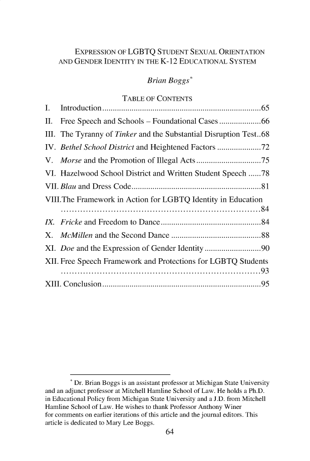 handle is hein.journals/hplp43 and id is 64 raw text is:         EXPRESSION  OF LGBTQ   STUDENT  SEXUAL  ORIENTATION    AND GENDER  IDENTITY  IN THE K-12 EDUCATIONAL  SYSTEM                            Brian Boggs*                      TABLE OF CONTENTSI.  Introduction ............................................................................65II. Free Speech and Schools - Foundational Cases ....................66III. The Tyranny of Tinker and the Substantial Disruption Test..68IV. Bethel School District and Heightened Factors .....................72V.  Morse  and the Promotion of Illegal Acts ...............................75VI. Hazelwood   School District and Written Student Speech ......78VII. Blau and Dress Code..............................................................81VIII.The Framework  in Action for LGBTQ  Identity in Education     ........................................................................84IX. Fricke and Freedom  to Dance................................................84X.  McMillen  and the Second Dance ...........................................88XI. Doe  and the Expression of Gender Identity ...........................90XII. Free Speech Framework  and Protections for LGBTQ Students     ........................................................................93XIII. Conclusion............................................................................95       * Dr. Brian Boggs is an assistant professor at Michigan State Universityand an adjunct professor at Mitchell Hamline School of Law. He holds a Ph.D.in Educational Policy from Michigan State University and a J.D. from MitchellHamline School of Law. He wishes to thank Professor Anthony Winerfor comments on earlier iterations of this article and the journal editors. Thisarticle is dedicated to Mary Lee Boggs.                                  64