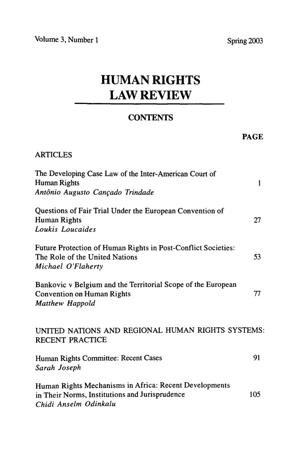 handle is hein.journals/hrlr3 and id is 1 raw text is: Volume 3, Number 1HUMAN RIGHTSLAW REVIEWCONTENTSPAGEARTICLESThe Developing Case Law of the Inter-American Court ofHuman Rights                                               1AntOnio Augusto Canfado TrindadeQuestions of Fair Trial Under the European Convention ofHuman Rights                                              27Loukis LoucaidesFuture Protection of Human Rights in Post-Conflict Societies:The Role of the United Nations                            53Michael O'FlahertyBankovic v Belgium and the Territorial Scope of the EuropeanConvention on Human Rights                               77Matthew HappoldUNITED NATIONS AND REGIONAL HUMAN RIGHTS SYSTEMS:RECENT PRACTICEHuman Rights Committee: Recent Cases                     91Sarah JosephHuman Rights Mechanisms in Africa: Recent Developmentsin Their Norms, Institutions and Jurisprudence          105Chidi Anselm OdinkaluSpring 2003