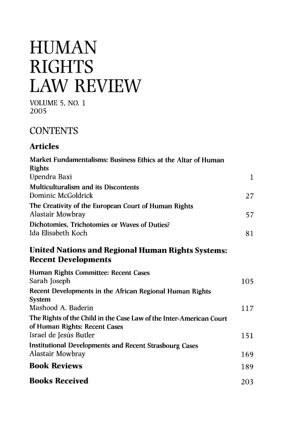 handle is hein.journals/hrlr5 and id is 1 raw text is: HUMANRIGHTSLAW REVIEWVOLUME 5, NO. 12005CONTENTSArticlesMarket Fundamentalisms: Business Ethics at the Altar of HumanRightsUpendra Baxi                                              1Multiculturalism and its DiscontentsDominic McGoldrick                                       27The Creativity of the European Court of Human RightsAlastair Mowbray                                         57Dichotomies, Trichotomies or Waves of Duties?Ida Elisabeth Koch                                       81United Nations and Regional Human Rights Systems:Recent DevelopmentsHuman Rights Committee: Recent CasesSarah Joseph                                            105Recent Developments in the African Regional Human RightsSystemMashood A. Baderin                                      117The Rights of the Child in the Case Law of the Inter-American Courtof Human Rights: Recent CasesIsrael de Jesfis Butler                                 151Institutional Developments and Recent Strasbourg CasesAlastair Mowbray                                        169Book Reviews                                            189Books Received