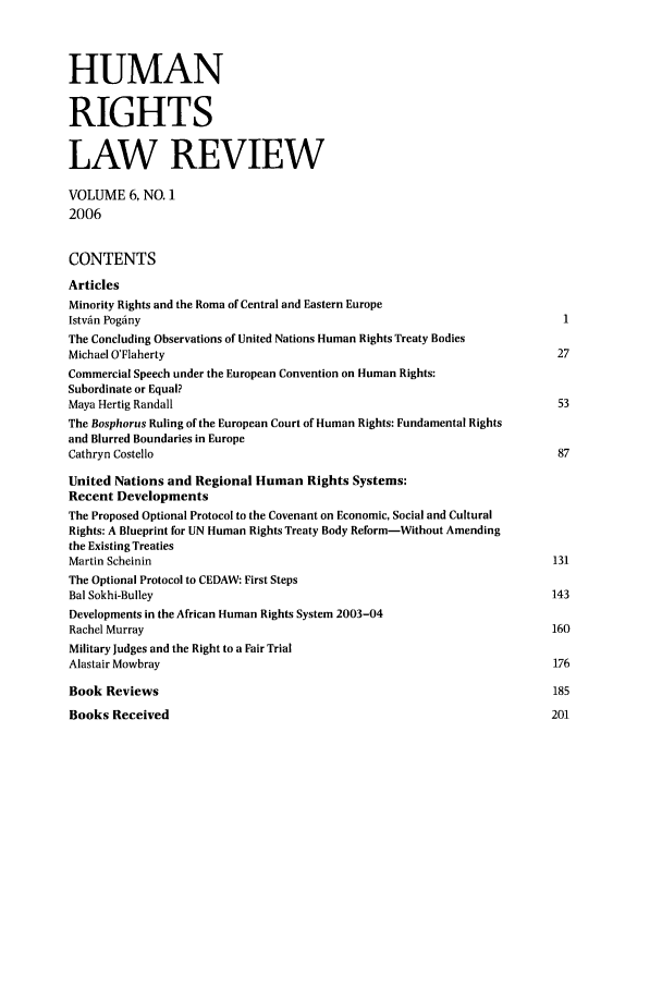 handle is hein.journals/hrlr6 and id is 1 raw text is: HUMANRIGHTSLAW REVIEWVOLUME 6, NO. 12006CONTENTSArticlesMinority Rights and the Roma of Central and Eastern EuropeIstvfn Pogfiny                                                                1The Concluding Observations of United Nations Human Rights Treaty BodiesMichael O'Flaherty                                                           27Commercial Speech under the European Convention on Human Rights:Subordinate or Equal?Maya Hertig Randall                                                          53The Bosphorus Ruling of the European Court of Human Rights: Fundamental Rightsand Blurred Boundaries in EuropeCathryn Costello                                                             87United Nations and Regional Human Rights Systems:Recent DevelopmentsThe Proposed Optional Protocol to the Covenant on Economic, Social and CulturalRights: A Blueprint for UN Human Rights Treaty Body Reform-Without Amendingthe Existing TreatiesMartin Scheinin                                                             131The Optional Protocol to CEDAW: First StepsBal Sokhi-Bulley                                                            143Developments in the African Human Rights System 2003-04Rachel Murray                                                               160Military Judges and the Right to a Fair TrialAlastair Mowbray                                                            176Book Reviews                                                                185Books Received                                                              201