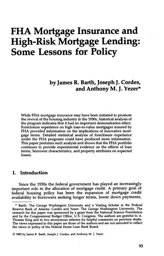 handle is hein.journals/hsnfnrv2 and id is 95 raw text is: FHA Mortgage Insurance andHigh-Risk Mortgage Lending:Some Lessons for Policy                    by James R. Barth, Joseph J. Cordes,                                  and Anthony M. J. Yezer*     While FHA mortgage insurance may have been initiated to promote     the revival of the housing industry in the 1930s, historical analysis of     the program indicates that it had an important demonstration effect.     Foreclosure experience on high loan-to-value mortgages insured by     FHA provided information on the implications of innovative mort-     gage terms. Detailed statistical analysis of foreclosure experience     under the FHA programs could have produced more information.     This paper performs such analysis and shows that the FHA portfolio     continues to provide experimental evidence on the effects of loan     terms, borrower characteristics, and property attributes on expected     losses. I. Introduction    Since the 1930s the federal government has played an increasinglyimportant role in the allocation of mortgage credit. A primary goal offederal housing policy has been the expansion of mortgage creditavailability to borrowers seeking longer terms, lower down payments,  * Barth: The George Washington University and a Visiting Scholar at the Federal  Reserve Bank of Atlanta; Cordes and Yezer: The George Washington University. The  research for this paper was sponsored by a grant from the National Science Foundation  and by the Congressional Budget Office, U.S. Congress. The authors are grateful to A.  Thomas King and to two anonymous referees for helpful comments on previous drafts.  The views expressed in this paper are those of the authors and are not intended to reflect  the views or policy of the Federal Home Loan Bank Board.  © 1983 by James R. Barth, Joseph J. Cordes, and Anthony M. J. Yezer.