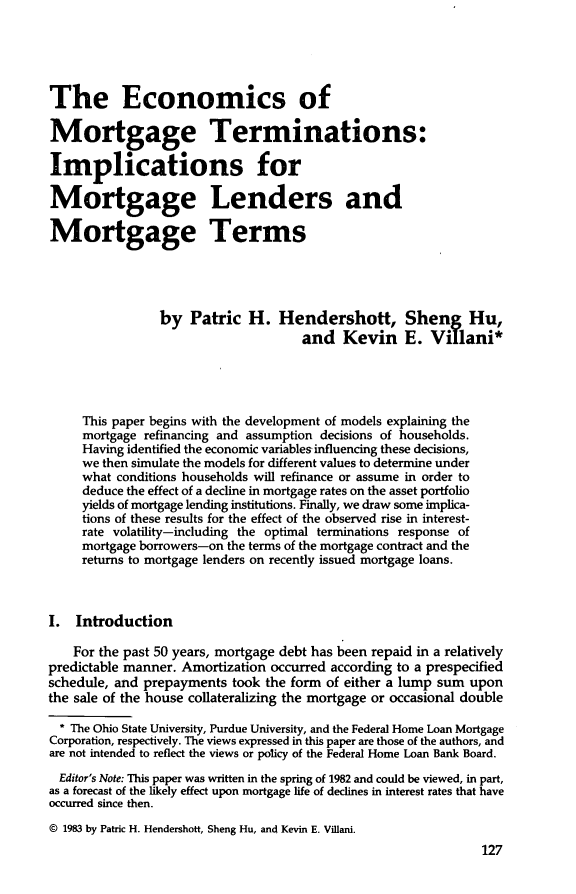 handle is hein.journals/hsnfnrv2 and id is 129 raw text is: The Economics ofMortgage Terminations:Implications forMortgage Lenders andMortgage Terms                by Patric H. Hendershott, Sheng Hu,                                     and Kevin E. Villani*     This paper begins with the development of models explaining the     mortgage refinancing and assumption decisions of households.     Having identified the economic variables influencing these decisions,     we then simulate the models for different values to determine under     what conditions households will refinance or assume in order to     deduce the effect of a decline in mortgage rates on the asset portfolio     yields of mortgage lending institutions. Finally, we draw some implica-     tions of these results for the effect of the observed rise in interest-     rate volatility-including the optimal terminations response of     mortgage borrowers-on the terms of the mortgage contract and the     returns to mortgage lenders on recently issued mortgage loans.I. Introduction    For the past 50 years, mortgage debt has been repaid in a relativelypredictable manner. Amortization occurred according to a prespecifiedschedule, and prepayments took the form of either a lump sum uponthe sale of the house collateralizing the mortgage or occasional double  * The Ohio State University, Purdue University, and the Federal Home Loan MortgageCorporation, respectively. The views expressed in this paper are those of the authors, andare not intended to reflect the views or policy of the Federal Home Loan Bank Board.  Editor's Note: This paper was written in the spring of 1982 and could be viewed, in part,as a forecast of the likely effect upon mortgage life of declines in interest rates that haveoccurred since then.© 1983 by Patric H. Hendershott, Sheng Hu, and Kevin E. Villani.