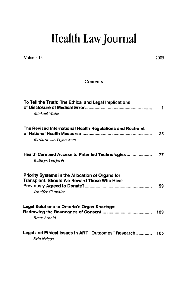 handle is hein.journals/hthlj13 and id is 1 raw text is: Health Law JournalVolume 13ContentsTo Tell the Truth: The Ethical and Legal Implicationsof Disclosure  of Medical Error ........................................................Michael WaiteThe Revised International Health Regulations and Restraintof National Health  Measures ...........................................................Barbara von TigerstromHealth Care and Access to Patented Technologies .....................Kathryn Garforth2005Priority Systems in the Allocation of Organs forTransplant: Should We Reward Those Who HavePreviously Agreed to Donate? ........................................................  99Jennifer ChandlerLegal Solutions to Ontario's Organ Shortage:Redrawing the Boundaries of Consent ..........................................  139Brent ArnoldLegal and Ethical Issues in ART Outcomes Research .............       165Erin Nelson