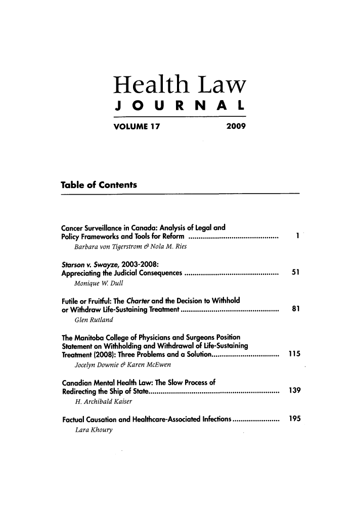 handle is hein.journals/hthlj17 and id is 1 raw text is: Health LawJOURNALVOLUME 17                      2009Table of ContentsCancer Surveillance in Canada: Analysis of Legal andPolicy Frameworks and Tools for Reform  ............................................Barbara von Tigerstrom & Nola M. RiesStarson v. Swayze, 2003-2008:Appreciating the Judicial Consequences ..............................................  51Monique W DullFutile or Fruitful: The Charter and the Decision to Withholdor W ithdraw  Life-Sustaining Treatment ................................................  81Glen RutlandThe Manitoba College of Physicians and Surgeons PositionStatement on Withholding and Withdrawal of Life-SustainingTreatment (2008): Three Problems and a Solution .................................  115Jocelyn Downie & Karen McEwenCanadian Mental Health Law: The Slow Process ofRedirecting  the  Ship  of State ................................................................  139H. Archibald KaiserFactual Causation and Healthcare-Associated Infections .......................  195Lara Khoury