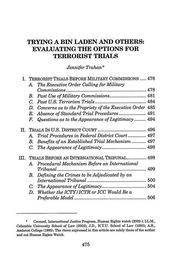 handle is hein.journals/hujil24 and id is 483 raw text is: TRYING A BIN LADEN AND OTHERS:EVALUATING THE OPTIONS FORTERRORIST TRIALSJennifer Trahan*I. TERRORIST TRIALS BEFORE MILITARY COMMISSIONS ..... 478A. The Executive Order Calling for MilitaryCom  m issions ............................................................. 478B. Past Use of Military Commissions ............................ 481C. Past U.S. Terrorism Trials ....................................... 484D. Concerns as to the Propriety of the Executive Order 485E. Absence of Standard Trial Procedures ..................... 491F. Questions as to the Appearance of Legitimacy ......... 494II. TRIALS IN U.S. DISTRICT COURT ..................................... 496A. Trial Procedures in Federal District Court .............. 497B. Benefits of an Established Trial Mechanism ........... 497C. The Appearance of Legitimacy .................................. 498III. TRIALS BEFORE AN INTERNATIONAL TRIBUNAL ............... 498A. Procedural Mechanism Before an InternationalTribunal .................................................................... 499B. Defining the Crimes to be Adjudicated by anInternational Tribunal ............................................. 500C. The Appearance of Legitimacy .................................. 504D. Whether the ICTY/ICTR or ICC Would Be aPreferable M  odel ....................................................... 506*   Counsel, International Justice Program, Human Rights watch (2002-); LL.M.,Columbia University School of Law (2002); J.D., N.Y.U. School of Law (1990); A.B.,Amherst College (1985). The views expressed in this article are solely those of the authorand not Human Rights Watch.475