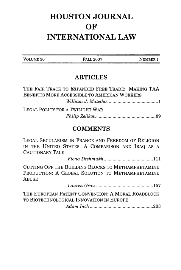 handle is hein.journals/hujil30 and id is 1 raw text is: HOUSTON JOURNAL
OF
INTERNATIONAL LAW

VOLUME 30            FALL 2007           NUMBER 1
ARTICLES
THE FAIR TRACK TO EXPANDED FREE TRADE: MAKING TAA
BENEFITS MORE ACCESSIBLE TO AMERICAN WORKERS
William  J. M ateikis ................................... 1
LEGAL POLICY FOR A TWILIGHT WAR
Philip  Zelikow  ......................................... 89
COMMENTS
LEGAL SECULARISM IN FRANCE AND FREEDOM OF RELIGION
IN THE UNITED STATES: A COMPARISON AND IRAQ AS A
CAUTIONARY TALE
Fiona  Deshm ukh ....................................... 111
CUTTING OFF THE BUILDING BLOCKS TO METHAMPHETAMINE
PRODUCTION: A GLOBAL SOLUTION TO METHAMPHETAMINE
ABUSE
Lauren  G rau  ............................................. 157
THE EUROPEAN PATENT CONVENTION: A MORAL ROADBLOCK
TO BIOTECHNOLOGICAL INNOVATION IN EUROPE
A dam   Inch  .................................................. 203


