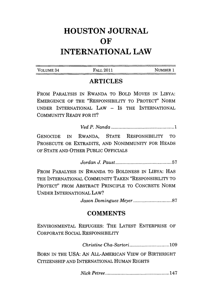 handle is hein.journals/hujil34 and id is 1 raw text is: HOUSTON JOURNAL
OF
INTERNATIONAL LAW

VOLUME 34          FALL 2011            NUMBER 1
ARTICLES
FROM PARALYSIS IN RWANDA TO BOLD MOVES IN LIBYA:
EMERGENCE OF THE RESPONSIBILITY TO PROTECT NORM
UNDER INTERNATIONAL LAW - IS THE INTERNATIONAL
COMMUNITY READY FOR IT?
Ved  P. N anda  ................................................. 1
GENOCIDE  IN  RWANDA, STATE   RESPONSIBILITY  TO
PROSECUTE OR EXTRADITE, AND NONIMMUNITY FOR HEADS
OF STATE AND OTHER PUBLIC OFFICIALS
Jordan  J. Paust ........................................ 57
FROM PARALYSIS IN RWANDA TO BOLDNESS IN LIBYA: HAS
THE INTERNATIONAL COMMUNITY TAKEN RESPONSIBILITY TO
PROTECT FROM ABSTRACT PRINCIPLE TO CONCRETE NORM
UNDER INTERNATIONAL LAW?
Jason Dominguez Meyer ......................... 87
COMMENTS
ENVIRONMENTAL REFUGEES: THE LATEST ENTERPRISE OF
CORPORATE SOCIAL RESPONSIBILITY
Christine  Cha-Sartori ............................... 109
BORN IN THE USA: AN ALL-AMERICAN VIEW OF BIRTHRIGHT
CITIZENSHIP AND INTERNATIONAL HUMAN RIGHTS

N   ick    Petree .................................................. 147


