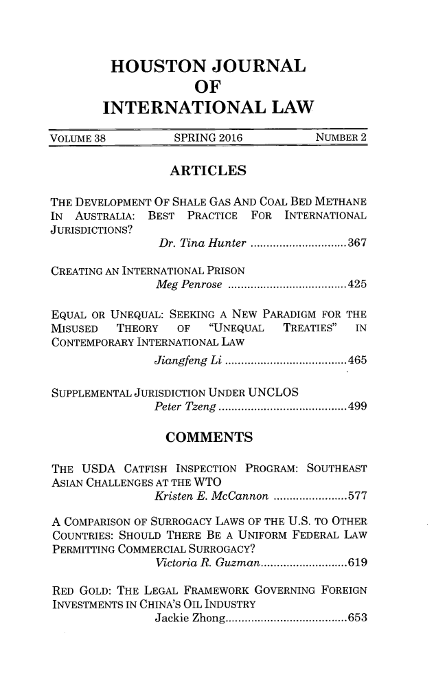 handle is hein.journals/hujil38 and id is 383 raw text is: HOUSTON JOURNAL             OFINTERNATIONAL LAWVOLUME 38         SPRING 2016         NUMBER 2                 ARTICLESTHE DEVELOPMENT OF SHALE GAS AND COAL BED METHANEIN  AUSTRALIA: BEST PRACTICE FOR INTERNATIONALJURISDICTIONS?               Dr. Tina Hunter  ...............367CREATING AN INTERNATIONAL PRISON               Meg Penrose ...................425EQUAL OR UNEQUAL: SEEKING A NEW PARADIGM FOR THEMISUSED  THEORY   OF   UNEQUAL  TREATIES INCONTEMPORARY INTERNATIONAL LAW               Jiangfeng Li ...................465SUPPLEMENTAL JURISDICTION UNDER UNCLOS               Peter Tzeng  ........ ............499               COMMENTSTHE  USDA  CATFISH INSPECTION PROGRAM: SOUTHEASTASIAN CHALLENGES AT THE WTO               Kristen E. McCannon ...... ......577A COMPARISON OF SURROGACY LAWS OF THE U.S. TO OTHERCOUNTRIES: SHOULD THERE BE A UNIFORM FEDERAL LAWPERMITTING COMMERCIAL SURROGACY?               Victoria R. Guzman ...............619RED GOLD: THE LEGAL FRAMEWORK GOVERNING FOREIGNINVESTMENTS IN CHINA'S OIL INDUSTRY               Jackie Zhong............. .....653