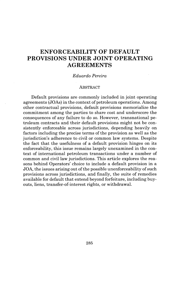 handle is hein.journals/hujil41 and id is 305 raw text is:        ENFORCEABILITY OF DEFAULT  PROVISIONS UNDER JOINT OPERATING                   AGREEMENTS                     Eduardo Pereira                        ABSTRACT    Default provisions are commonly included in joint operatingagreements (JOAs) in the context of petroleum operations. Amongother contractual provisions, default provisions memorialize thecommitment among the parties to share cost and underscore theconsequences of any failure to do so. However, transnational pe-troleum contracts and their default provisions might not be con-sistently enforceable across jurisdictions, depending heavily onfactors including the precise terms of the provision as well as thejurisdiction's adherence to civil or common law systems. Despitethe fact that the usefulness of a default provision hinges on itsenforceability, this issue remains largely unexamined in the con-text of international petroleum transactions under a number ofcommon and civil law jurisdictions. This article explores the rea-sons behind Operators' choice to include a default provision in aJOA, the issues arising out of the possible unenforceability of suchprovisions across jurisdictions, and finally, the suite of remediesavailable for default that extend beyond forfeiture, including buy-outs, liens, transfer-of-interest rights, or withdrawal.285