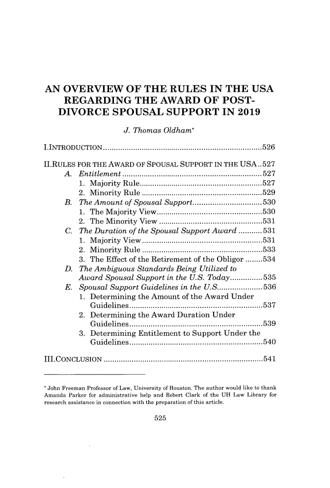 handle is hein.journals/hujil41 and id is 559 raw text is: 








AN OVERVIEW OF THE RULES IN THE USA
     REGARDING THE AWARD OF POST-
     DIVORCE SPOUSAL SUPPORT IN 2019

                    J. Thomas Oldham*

I.INTRODU CTION .......................................................................... 526

II.RULES FOR THE AWARD OF SPOUSAL SUPPORT IN THE USA.. 527
     A . E ntitlem ent ................................................................. 527
         1. M ajority  R ule ......................................................... 527
         2. M inority  R ule  ........................................................ 529
     B. The Amount of Spousal Support ................................ 530
         1. The M ajority  View  ................................................. 530
         2. The M inority  View  ................................................ 531
     C. The Duration of the Spousal Support Award ........... 531
         1. M ajority  V iew   ........................................................ 531
         2. M inority  Rule  ..................................................   533
         3. The Effect of the Retirement of the Obligor ........ 534
     D. The Ambiguous Standards Being Utilized to
        Award Spousal Support in the U.S. Today ............... 535
     E. Spousal Support Guidelines in the U.S ..................... 536
         1. Determining the Amount of the Award Under
           G uidelines  .............................................................. 537
         2. Determining the Award Duration Under
           G uidelin es  .............................................................. 539
         3. Determining Entitlement to Support Under the
           G uidelin es .............................................................. 540

III.C ON CLU SION   .......................................................................... 541


* John Freeman Professor of Law, University of Houston. The author would like to thank
Amanda Parker for administrative help and Robert Clark of the UH Law Library for
research assistance in connection with the preparation of this article.


