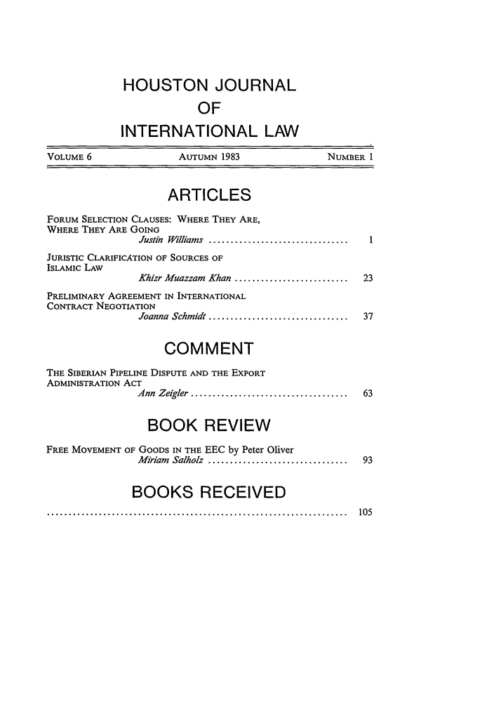 handle is hein.journals/hujil6 and id is 3 raw text is: HOUSTON JOURNALOFINTERNATIONAL LAWVOLUME 6                AUTUMN 1983                NUMBER 1ARTICLESFORUM SELECTION CLAUSES: WHERE THEY ARE,WHERE THEY ARE GOINGJustin  Williams  ................................JURISTIC CLARIFICATION OF SOURCES OFISLAMIC LAWKhizr Muazzam  Khan ..........................  23PRELIMINARY AGREEMENT IN INTERNATIONALCONTRACT NEGOTIATIONJoanna  Schmidt ................................  37COMMENTTHE SIBERIAN PIPELINE DISPUTE AND THE EXPORTADMINISTRATION ACTAnn  Zeigler  ....................................  63BOOK REVIEWFREE MOVEMENT OF GOODS IN THE EEC by Peter OliverM iriam  Salholz  ................................  93BOOKS RECEIVED.....................................................................  105