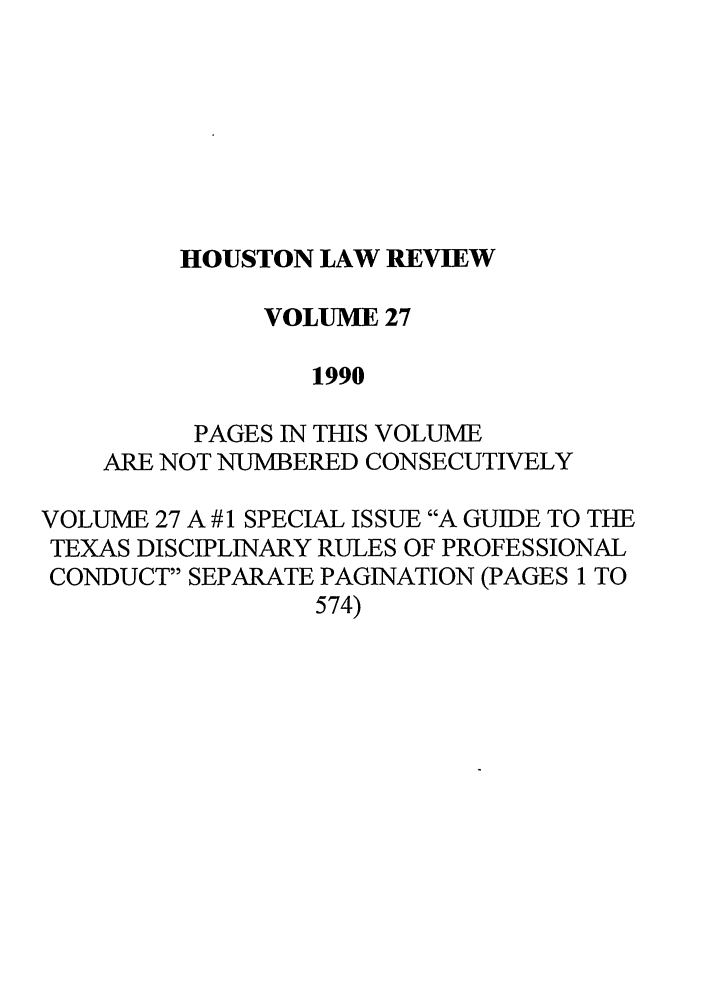 handle is hein.journals/hulr27 and id is 1 raw text is: HOUSTON LAW REVIEWVOLUME 271990PAGES IN THIS VOLUMEARE NOT NUMBERED CONSECUTIVELYVOLUME 27 A # 1 SPECIAL ISSUE A GUIDE TO THETEXAS DISCIPLINARY RULES OF PROFESSIONALCONDUCT SEPARATE PAGINATION (PAGES 1 TO574)