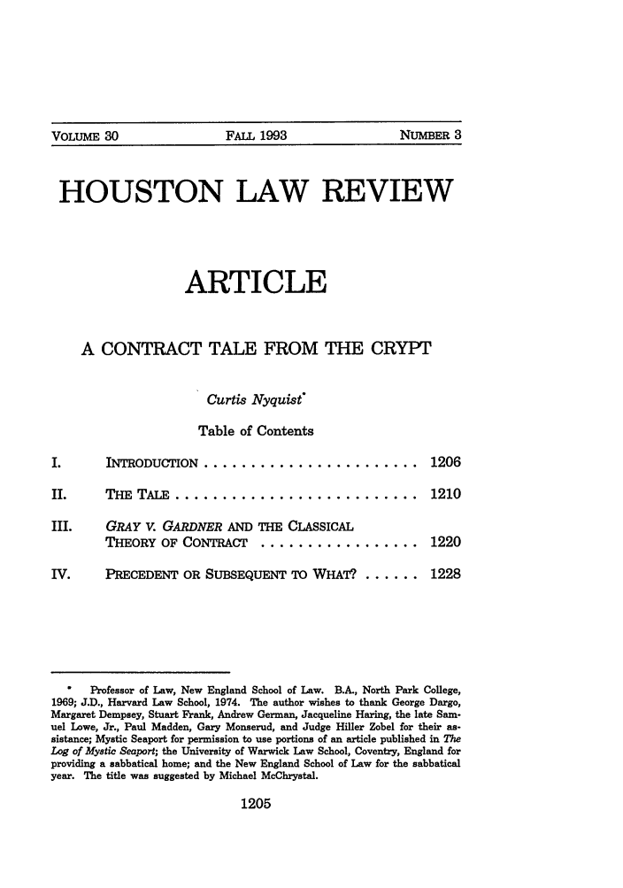 handle is hein.journals/hulr30 and id is 1227 raw text is: VOLUME 30     FALL 1993      NUMBER 3
HOUSTON LAW REVIEW
ARTICLE
A CONTRACT TALE FROM THE CRYPT
Curtis Nyquist
Table of Contents

I.    INTRODUCTION  .......................
II.   THE  TALE  ..........................
III.  GRAY V. GARDNER AND THE CLASSICAL
THEORY OF CONTRACT  .................
IV.   PRECEDENT OR SUBSEQUENT TO WHAT. ......

1206
1210
1220
1228

Professor of Law, New England School of Law. B.A., North Park College,
1969; J.D., Harvard Law School, 1974. The author wishes to thank George Dargo,
Margaret Dempsey, Stuart Frank, Andrew German, Jacqueline Haring, the late Sam-
uel Lowe, Jr., Paul Madden, Gary Monserud, and Judge Hiller Zobel for their as-
sistance; Mystic Seaport for permission to use portions of an article published in The
Log of Mystic Seaport; the University of Warwick Law School, Coventry, England for
providing a sabbatical home; and the New England School of Law for the sabbatical
year. The title was suggested by Michael McChrystal.

1205



