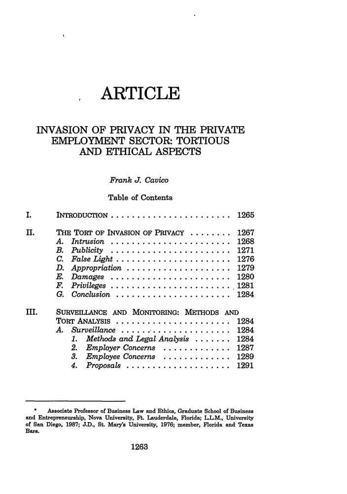 handle is hein.journals/hulr30 and id is 1285 raw text is: ARTICLE
INVASION OF PRIVACY IN THE PRIVATE
EMPLOYMENT SECTOR: TORTIOUS
AND ETHICAL ASPECTS
Frank J. Cavico
Table of Contents
I.    INTRODUCTION  .......................  1265
II.   THE TORT OF INVASION OF PRIVACY ........ 1267
A. Intrusion ......................... 1268
B.  Publicity  .......................  1271
C.  False Light ......................  1276
D.  Appropriation  ....................  1279
E. Damages ......................... 1280
F.  Privileges . ....................... 1281
G. Conclusion ........................ 1284
III.  SURVEMLANCE AND MONITORING: METHODS AND
TORT ANALYSIS ........................ 1284
A. Surveillance ...................... .1284
1. Methods and Legal Analysis ....... 1284
2. Employer Concerns .............. 1287
3. Employee Concerns .............. 1289
4.  Proposals ...................... 1291
Associate Professor of Business Law and Ethics, Graduate School of Business
and Entrepreneurship, Nova University, Ft. Lauderdale, Florida; LL.M., University
of San Diego, 1987; J.D., St. Mary's University, 1976; member, Florida and Texas
Bars.

1263


