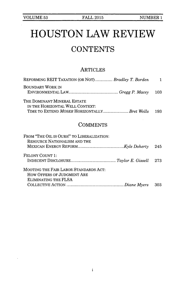 handle is hein.journals/hulr53 and id is 1 raw text is: VOLUME  53            FALL 2015            NUMBER  1   HOUSTON LAW REVIEW                  CONTENTS                     ARTICLESREFORMING REIT TAXATION (OR NOT) .........Bradley T. Borden  1BOUNDARY WORK IN  ENVIRONMENTAL LAW......... ............. Gregg P. Macey  103THE DOMINANT MINERAL ESTATE  IN THE HORIZONTAL WELL CONTEXT:  TIME TO EXTEND MOSER HORIZONTALLY...... ...... Bret Wells  193                     COMMENTSFROM THE OIL IS OURS! To LIBERALIZATION:  RESOURCE NATIONALISM AND THE  MEXICAN ENERGY REFORM...     ...............Kyle Doherty  245FELONY COUNT 1:  INDECENT DISCLOSURE ......................Taylor E. Gissell  273MOOTING THE FAIR LABOR STANDARDS ACT:  How OFFERS OF JUDGMENT ARE  ELIMINATING THE FLSA  COLLECTIVE ACTION ...........................Diane Myers  3031
